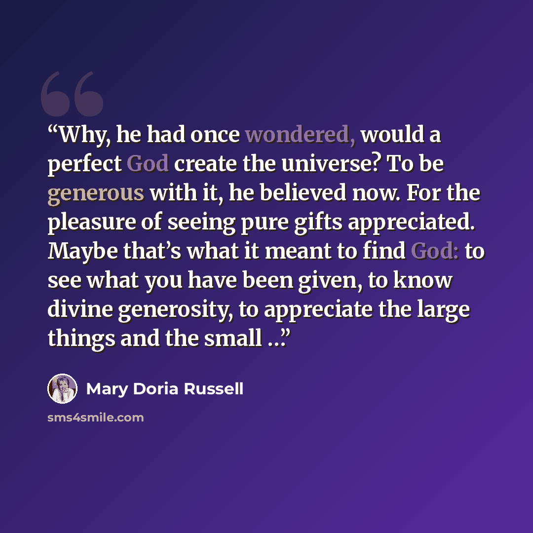 “Why, he had once wondered, would a perfect God create the universe? To be generous with it, he believed now. For the pleasure of seeing pure gifts appreciated. Maybe that’s what it meant to find God: to see what you have been given, to know divine generosity, to appreciate the large things and the…” quote by Mary Doria Russell