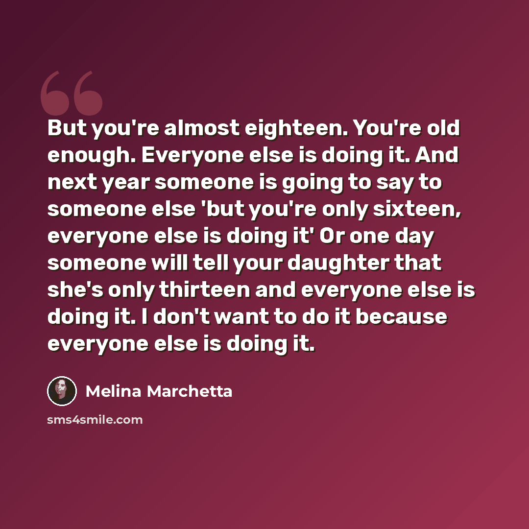 “But you're almost eighteen. You're old enough. Everyone else is doing it. And next year someone is going to say to someone else 'but you're only sixteen, everyone else is doing it' Or one day someone will tell your daughter that she's only thirteen and everyone else is doing it. I don't want to do…” quote by Melina Marchetta