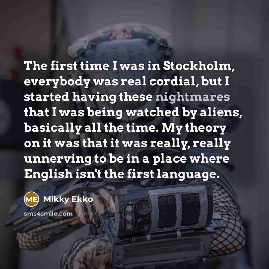 “The first time I was in Stockholm, everybody was real cordial, but I started having these nightmares that I was being watched by aliens, basically all the time. My theory on it was that it was really, really unnerving to be in a place where English isn't the first language.” quote by Mikky Ekko