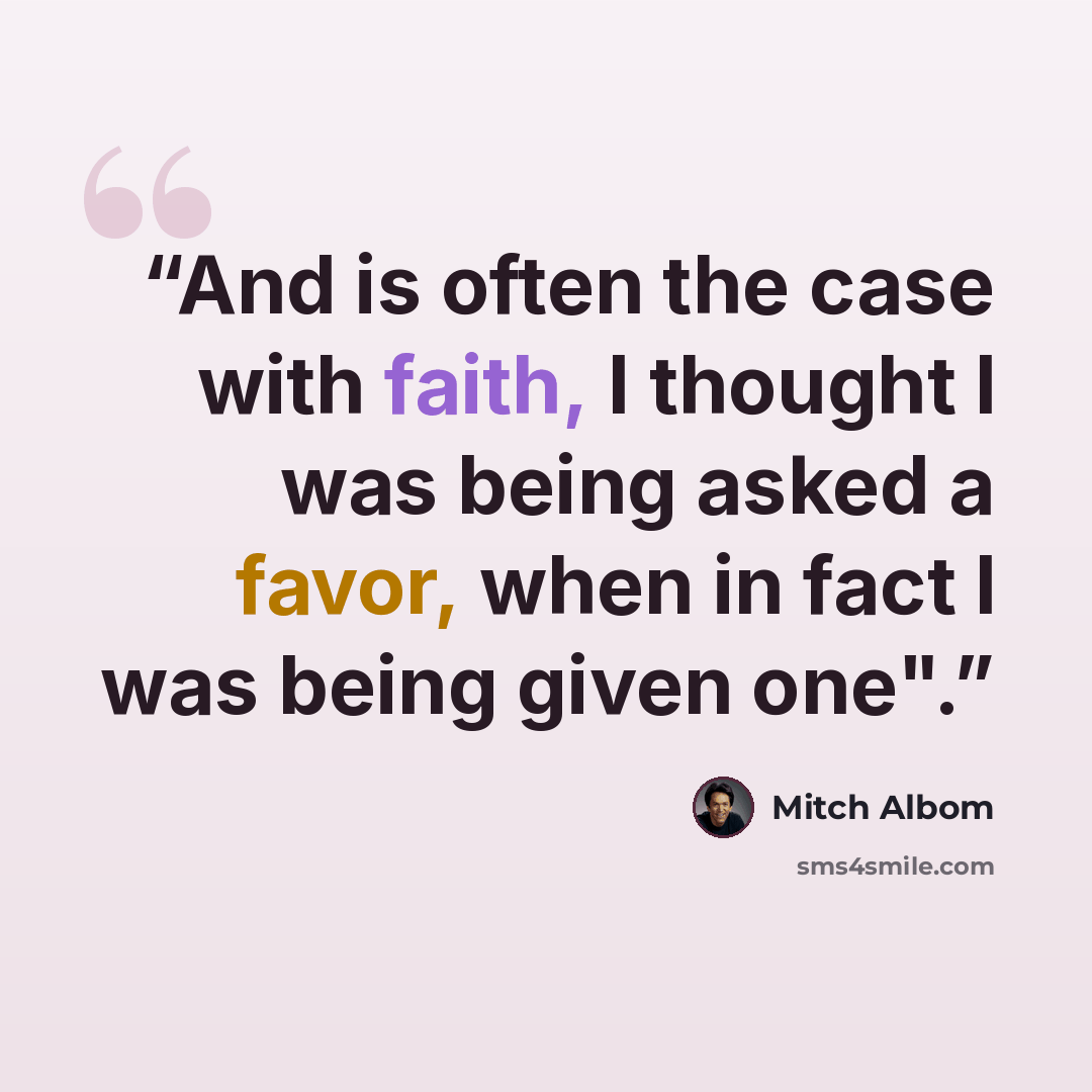 “And is often the case with faith, I thought I was being asked a favor, when in fact I was being given one".” quote by Mitch Albom