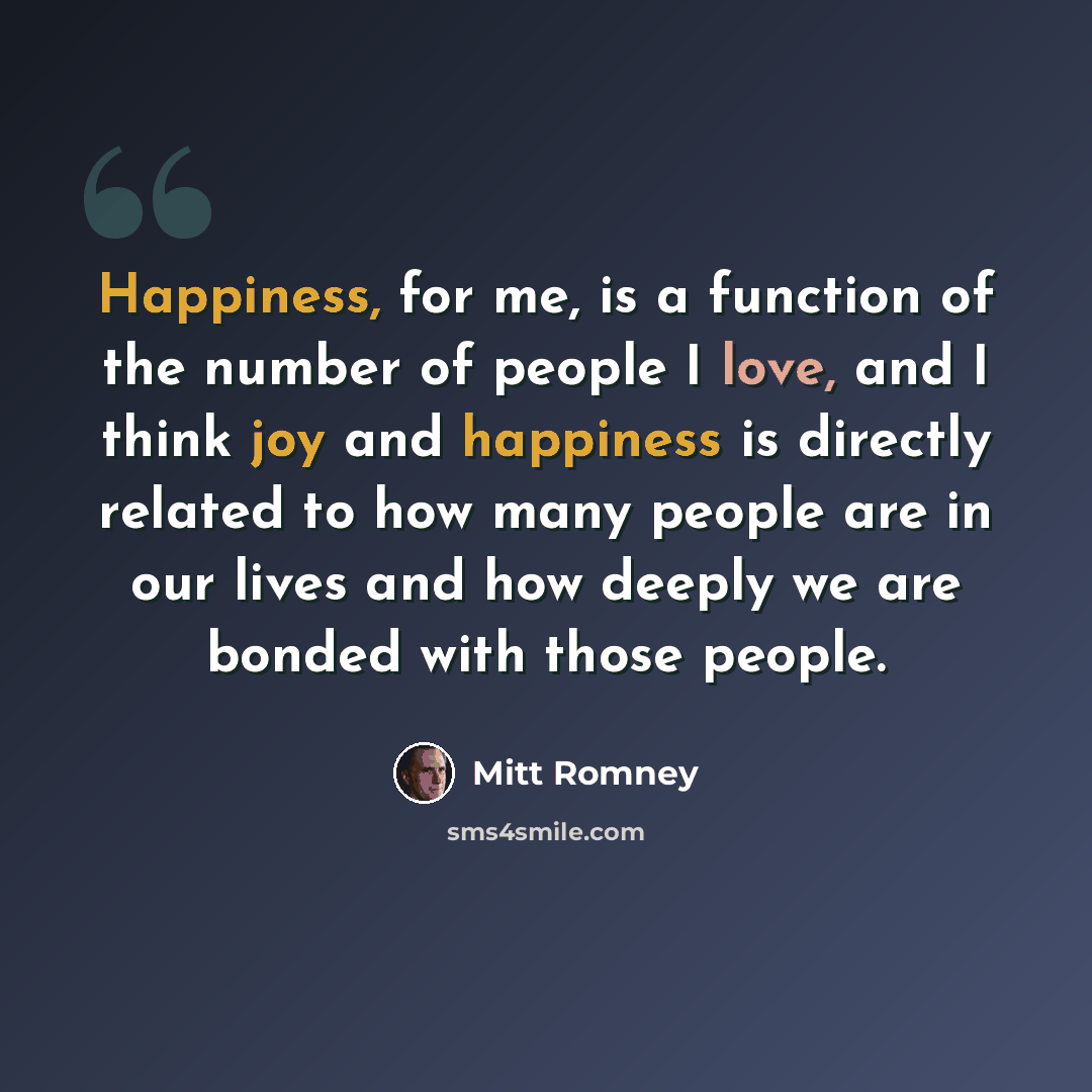 “Happiness, for me, is a function of the number of people I love, and I think joy and happiness is directly related to how many people are in our lives and how deeply we are bonded with those people.” quote by Mitt Romney