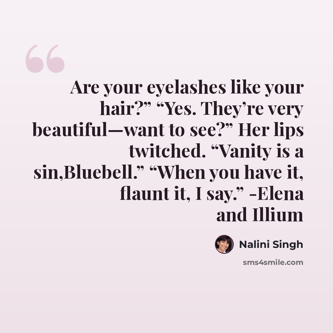 “Are your eyelashes like your hair?” “Yes. They’re very beautiful—want to see?” Her lips twitched. “Vanity is a sin,Bluebell.” “When you have it, flaunt it, I say.” -Elena and Illium” quote by Nalini Singh