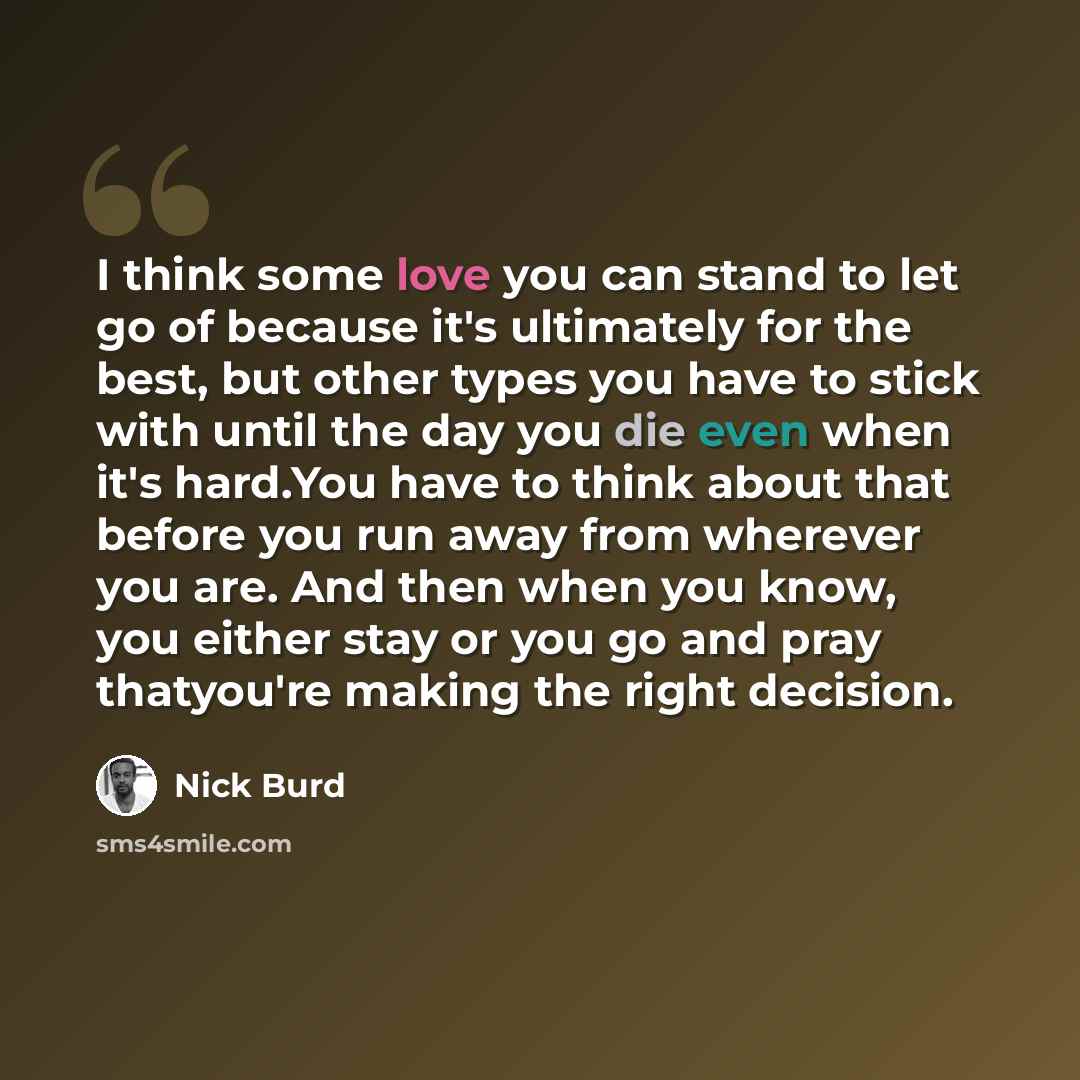 “I think some love you can stand to let go of because it's ultimately for the best, but other types you have to stick with until the day you die even when it's hard.You have to think about that before you run away from wherever you are. And then when you know, you either stay or you go and pray…” quote by Nick Burd
