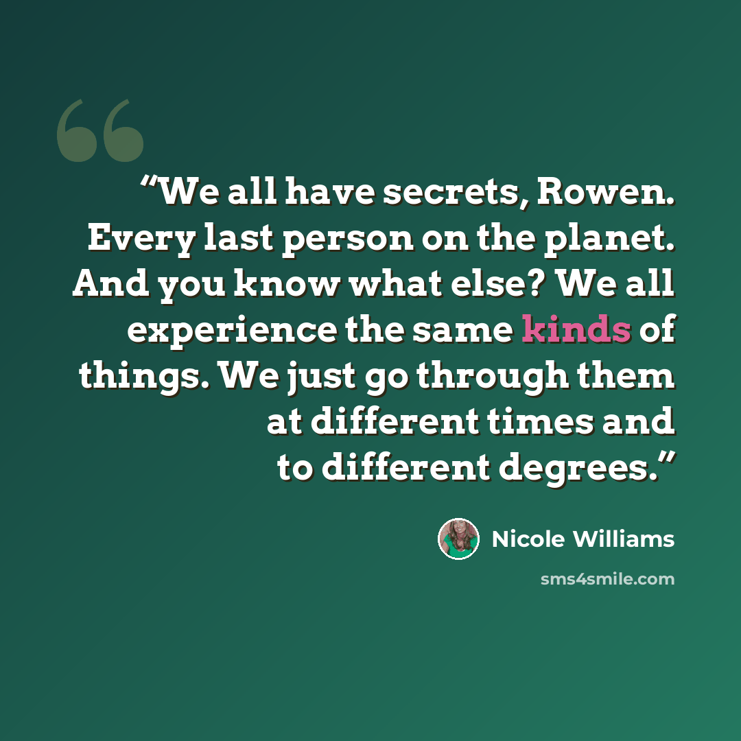 “We all have secrets, Rowen. Every last person on the planet. And you know what else? We all experience the same kinds of things. We just go through them at different times and to different degrees.” quote by Nicole Williams