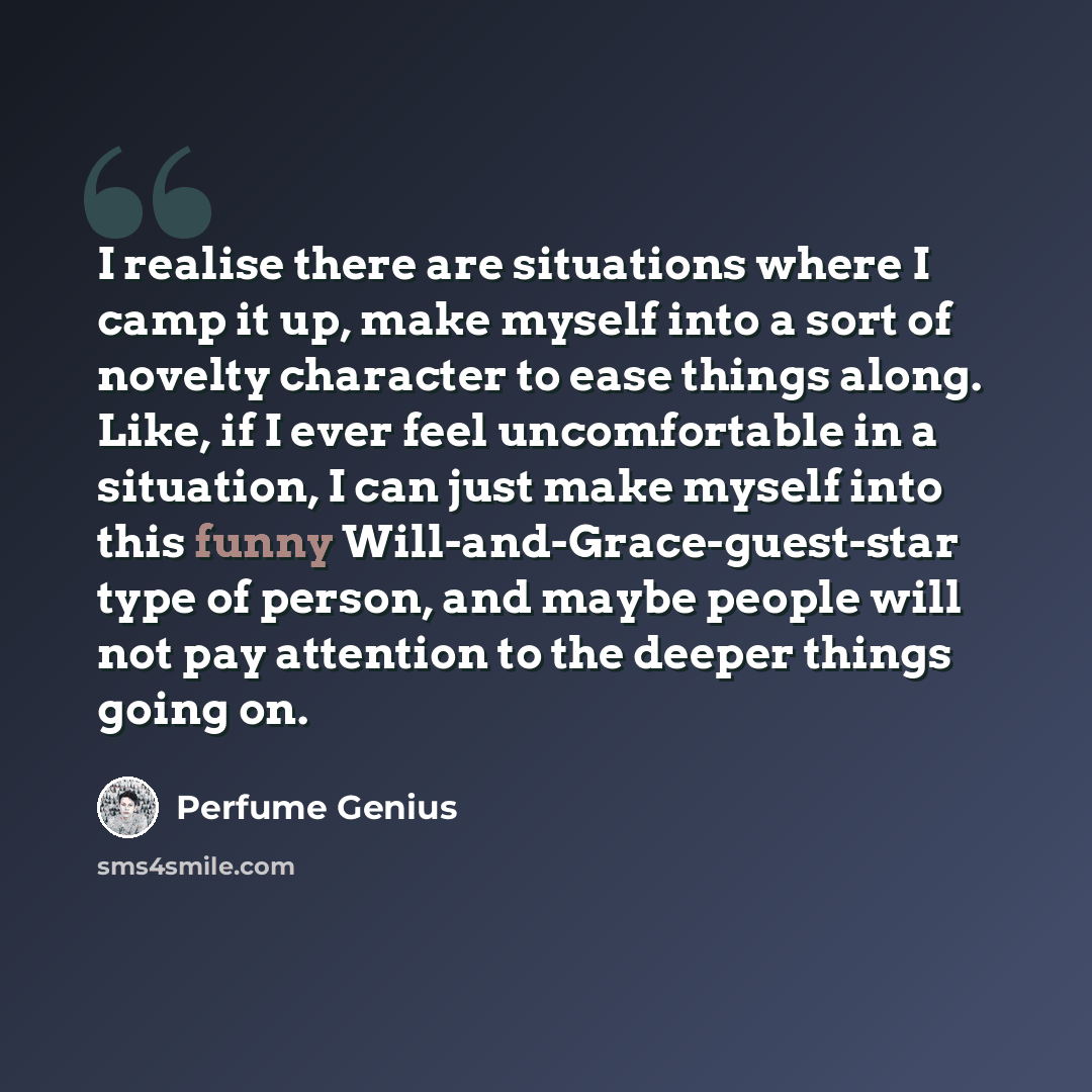 “I realise there are situations where I camp it up, make myself into a sort of novelty character to ease things along. Like, if I ever feel uncomfortable in a situation, I can just make myself into this funny Will-and-Grace-guest-star type of person, and maybe people will not pay attention to the…” quote by Perfume Genius