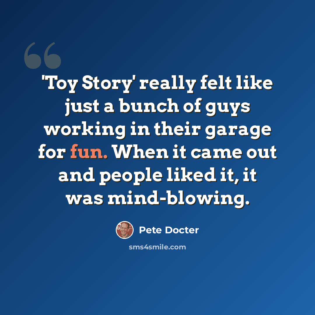 “'Toy Story' really felt like just a bunch of guys working in their garage for fun. When it came out and people liked it, it was mind-blowing.” quote by Pete Docter