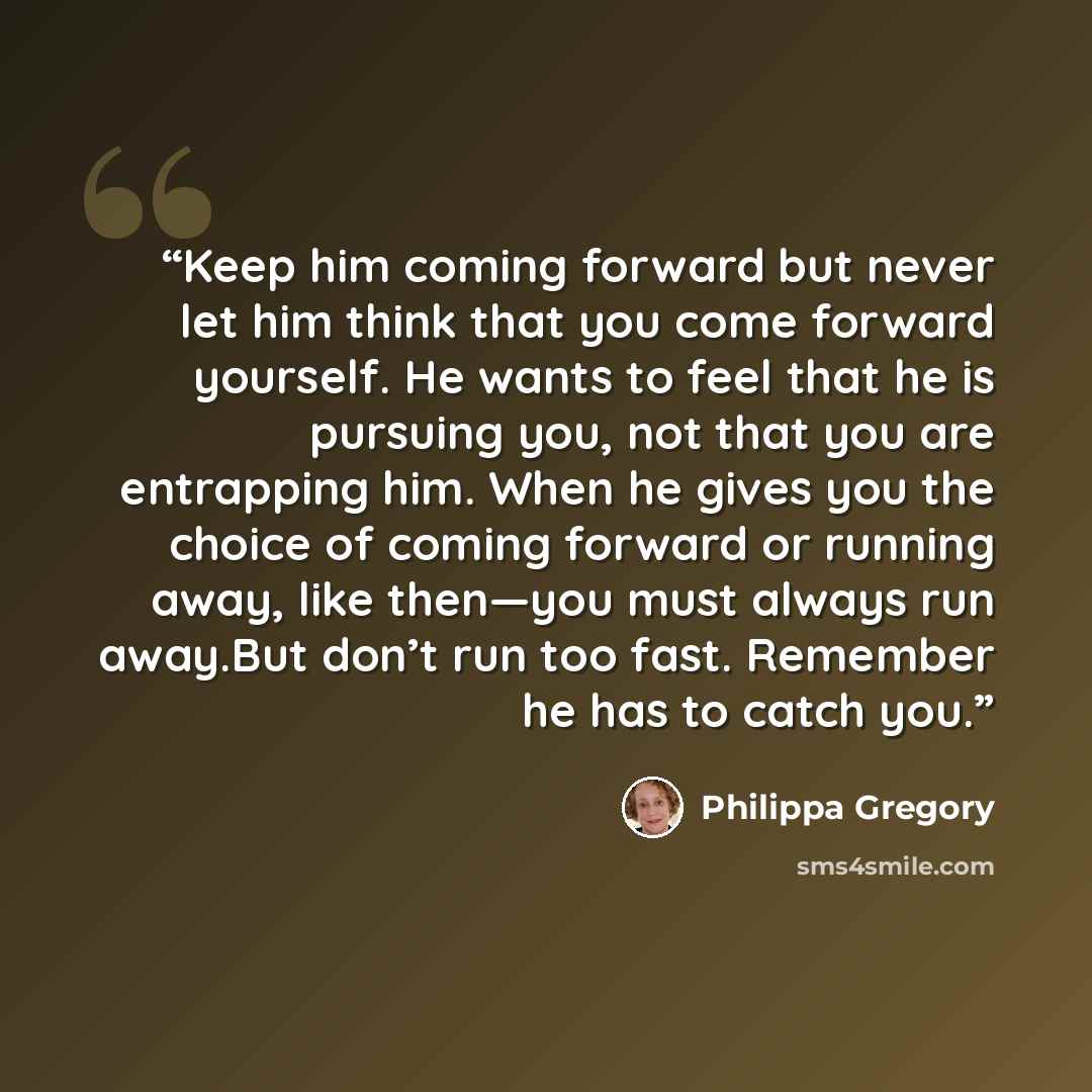 “Keep him coming forward but never let him think that you come forward yourself. He wants to feel that he is pursuing you, not that you are entrapping him. When he gives you the choice of coming forward or running away, like then—you must always run away.But don’t run too fast. Remember he has to…” quote by Philippa Gregory
