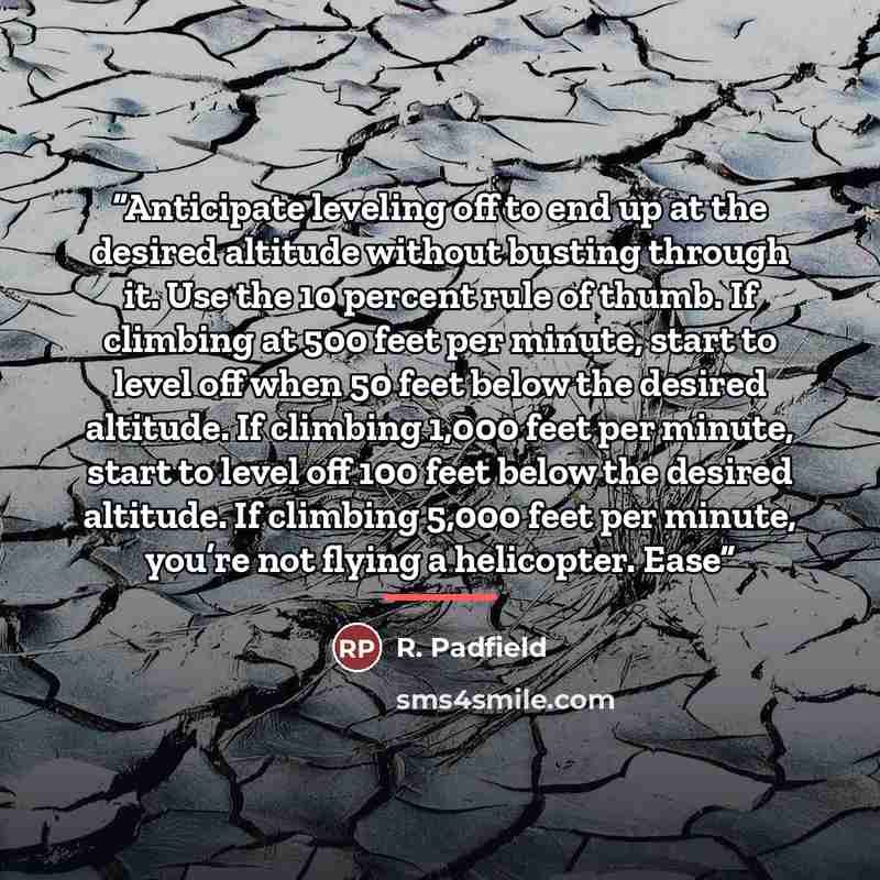 “Anticipate leveling off to end up at the desired altitude without busting through it. Use the 10 percent rule of thumb. If climbing at 500 feet per minute, start to level off when 50 feet below the desired altitude. If climbing 1,000 feet per minute, start to level off 100 feet below the desired…” quote by R. Padfield