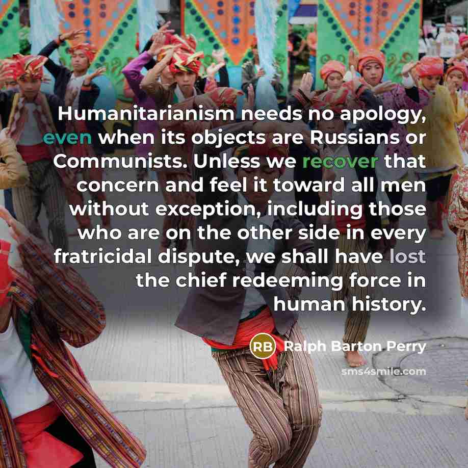 “Humanitarianism needs no apology, even when its objects are Russians or Communists. Unless we recover that concern and feel it toward all men without exception, including those who are on the other side in every fratricidal dispute, we shall have lost the chief redeeming force in human history.” quote by Ralph Barton Perry