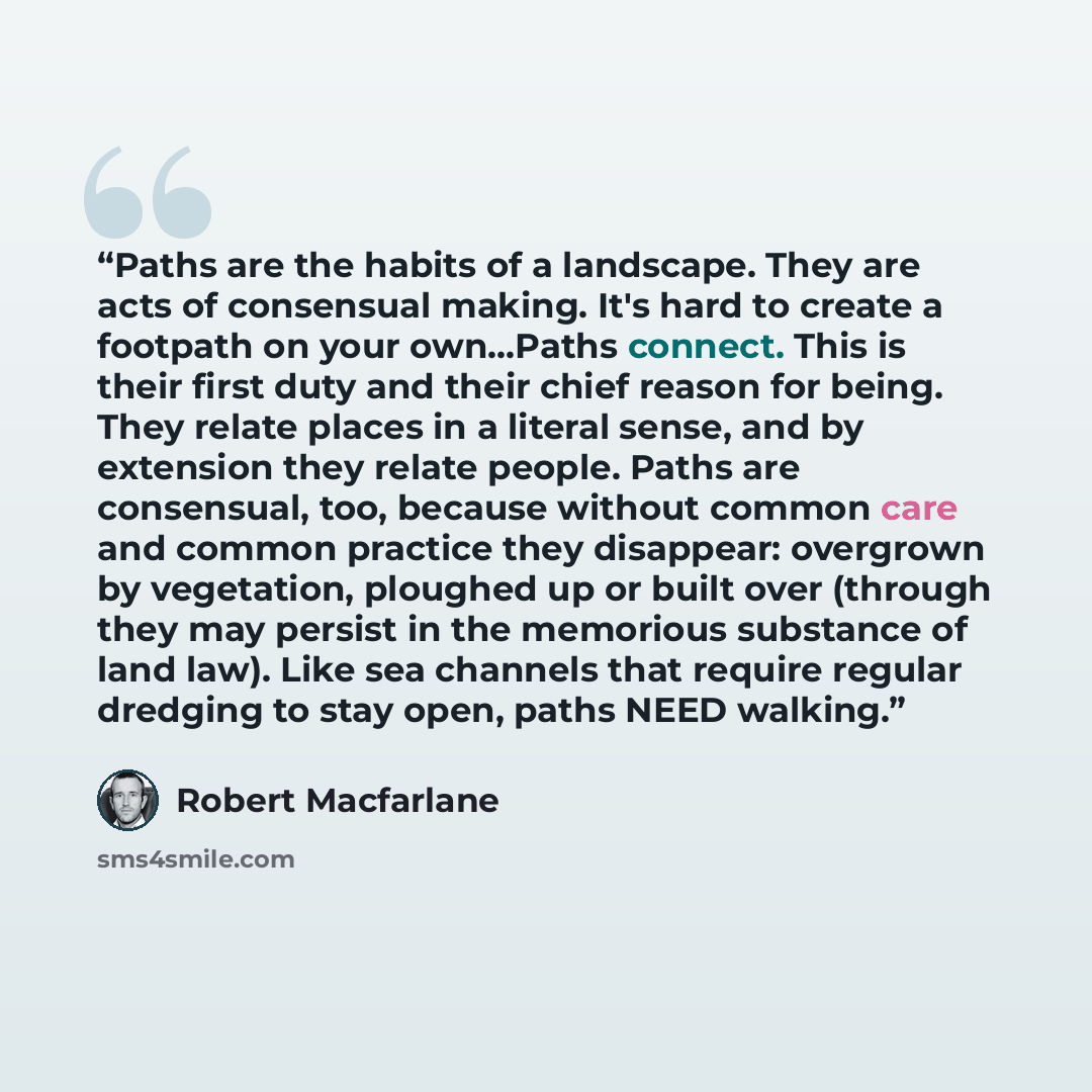 “Paths are the habits of a landscape. They are acts of consensual making. It's hard to create a footpath on your own...Paths connect. This is their first duty and their chief reason for being. They relate places in a literal sense, and by extension they relate people. Paths are consensual, too…” quote by Robert MacFarlane