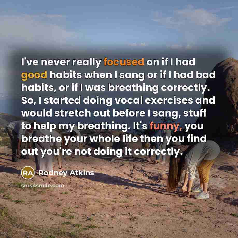“I've never really focused on if I had good habits when I sang or if I had bad habits, or if I was breathing correctly. So, I started doing vocal exercises and would stretch out before I sang, stuff to help my breathing. It's funny, you breathe your whole life then you find out you're not doing it…” quote by Rodney Atkins