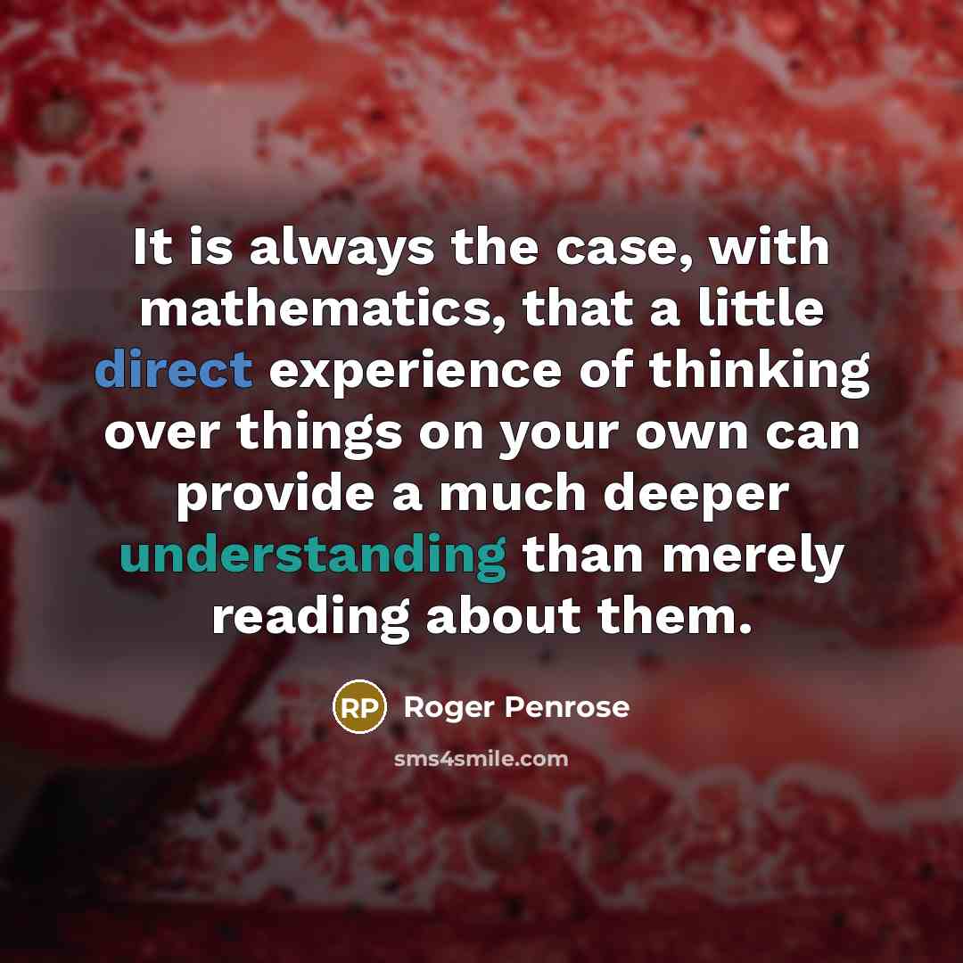 “It is always the case, with mathematics, that a little direct experience of thinking over things on your own can provide a much deeper understanding than merely reading about them.” quote by Roger Penrose