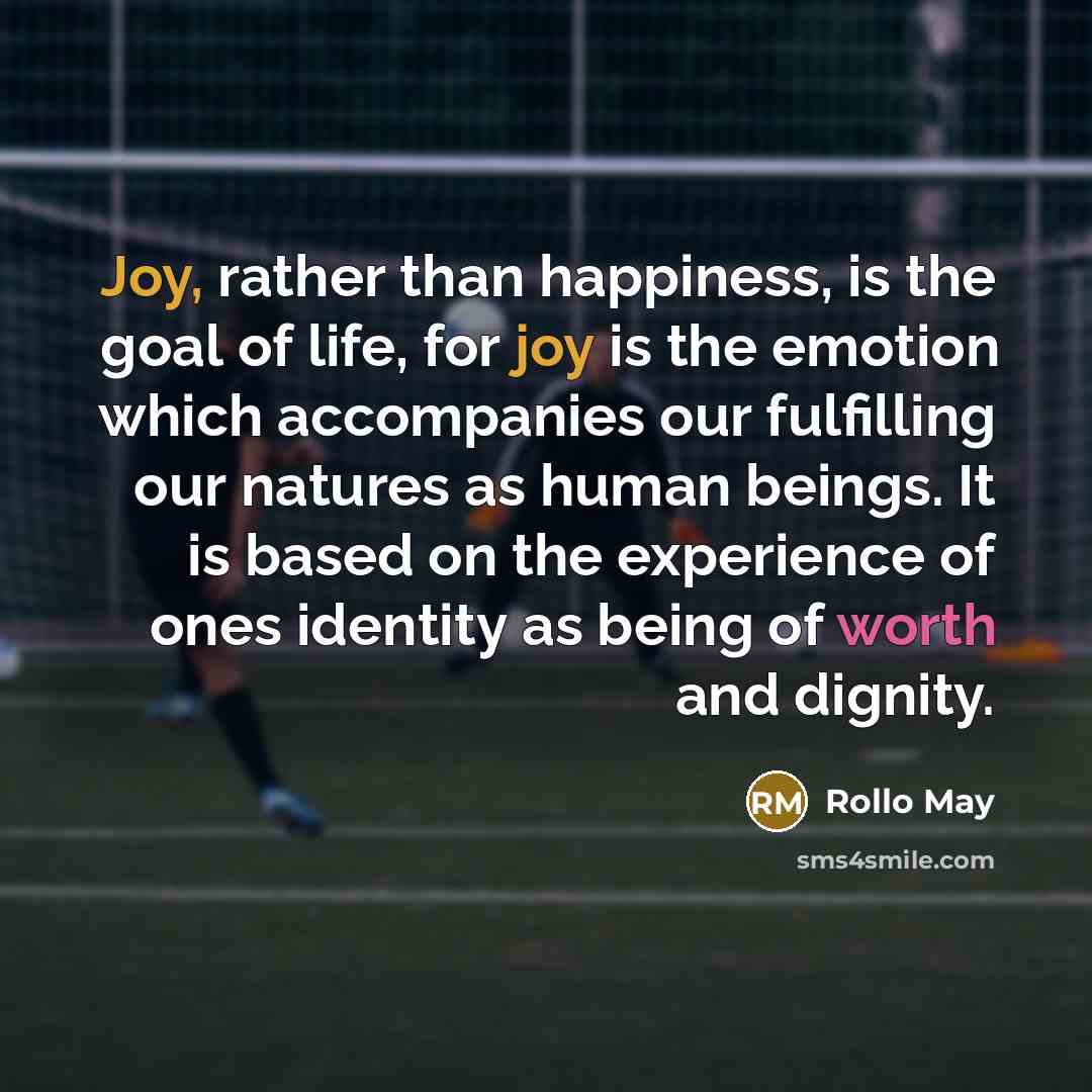 “Joy, rather than happiness, is the goal of life, for joy is the emotion which accompanies our fulfilling our natures as human beings. It is based on the experience of ones identity as being of worth and dignity.” quote by Rollo May