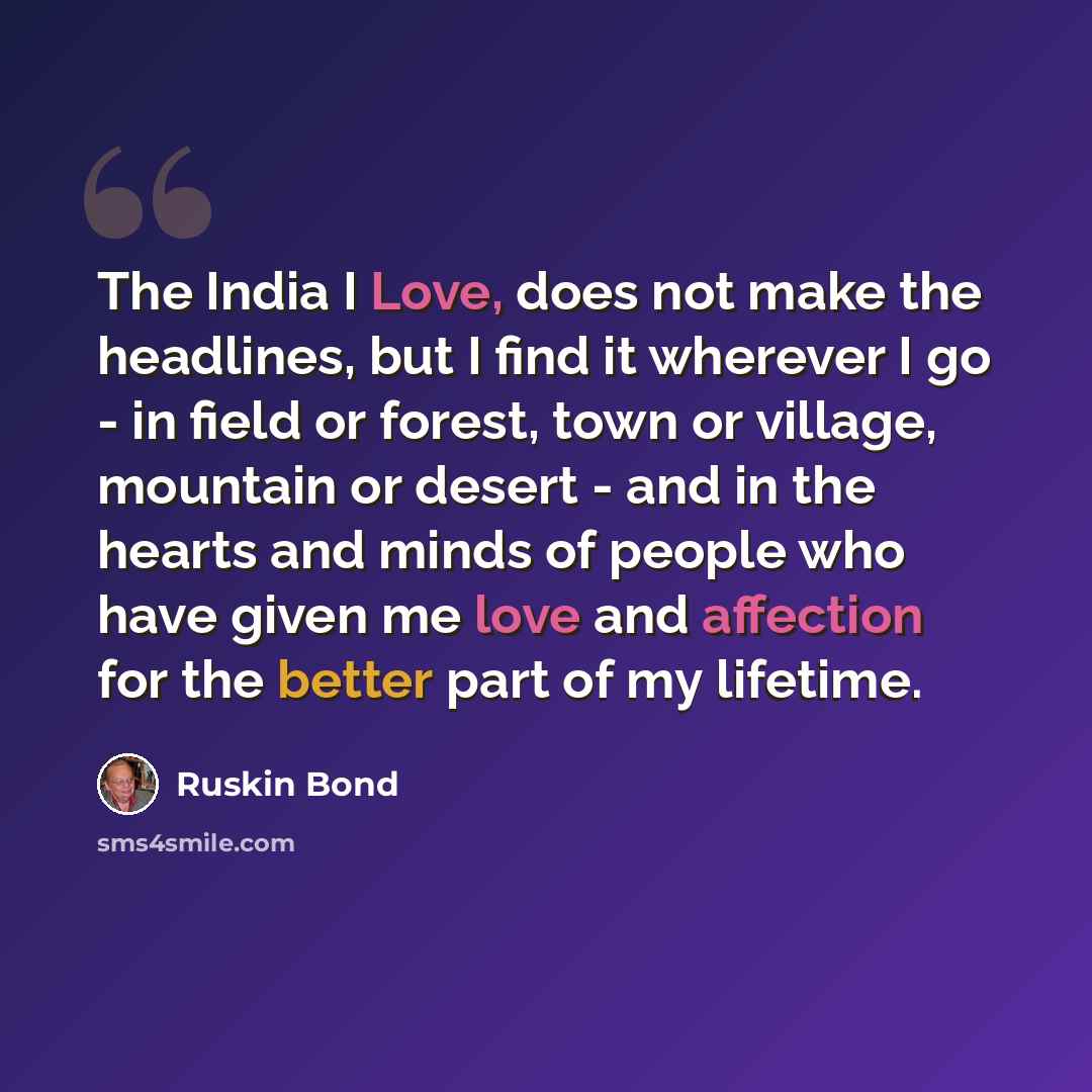 “The India I Love, does not make the headlines, but I find it wherever I go - in field or forest, town or village, mountain or desert - and in the hearts and minds of people who have given me love and affection for the better part of my lifetime.” quote by Ruskin Bond