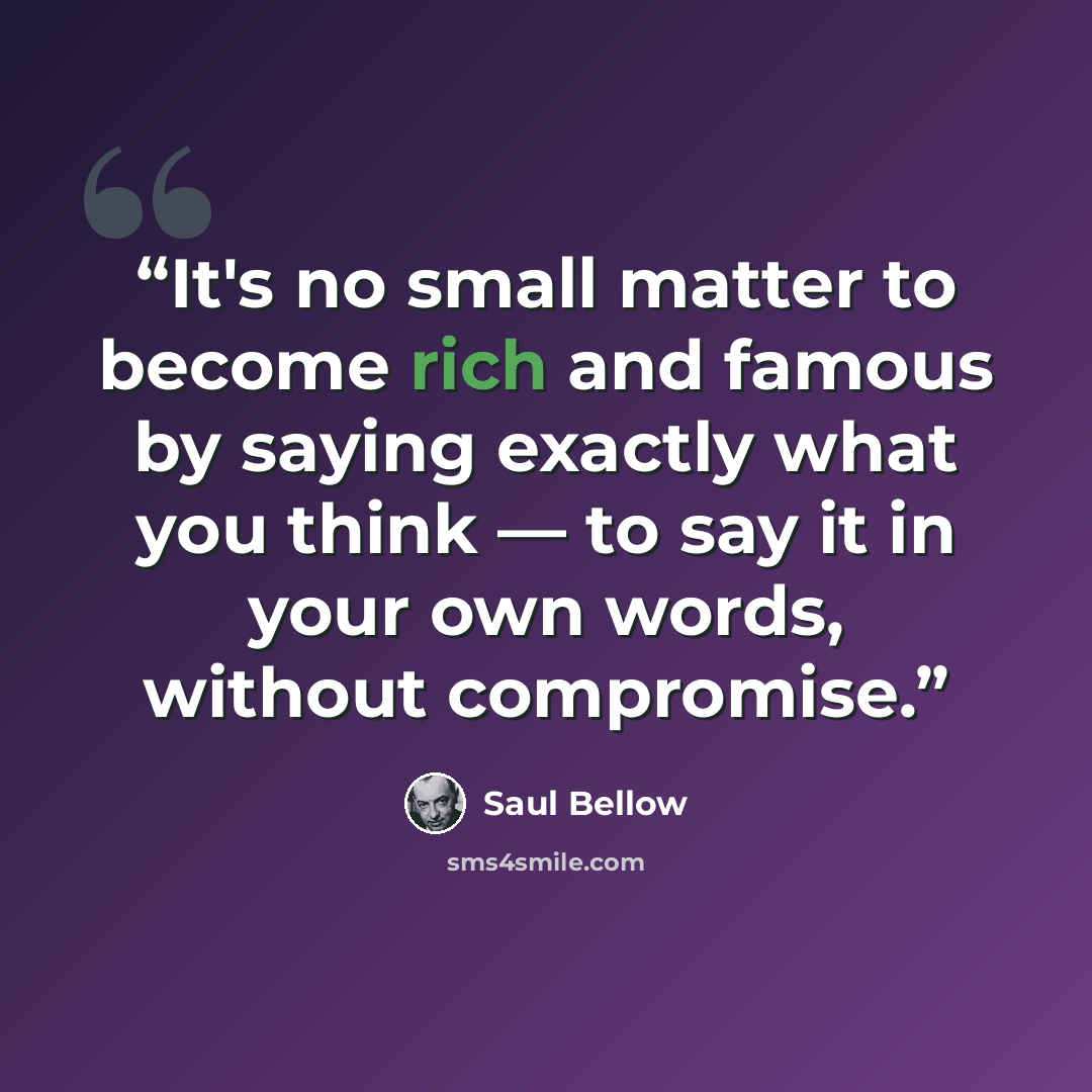 “It's no small matter to become rich and famous by saying exactly what you think — to say it in your own words, without compromise.” quote by Saul Bellow