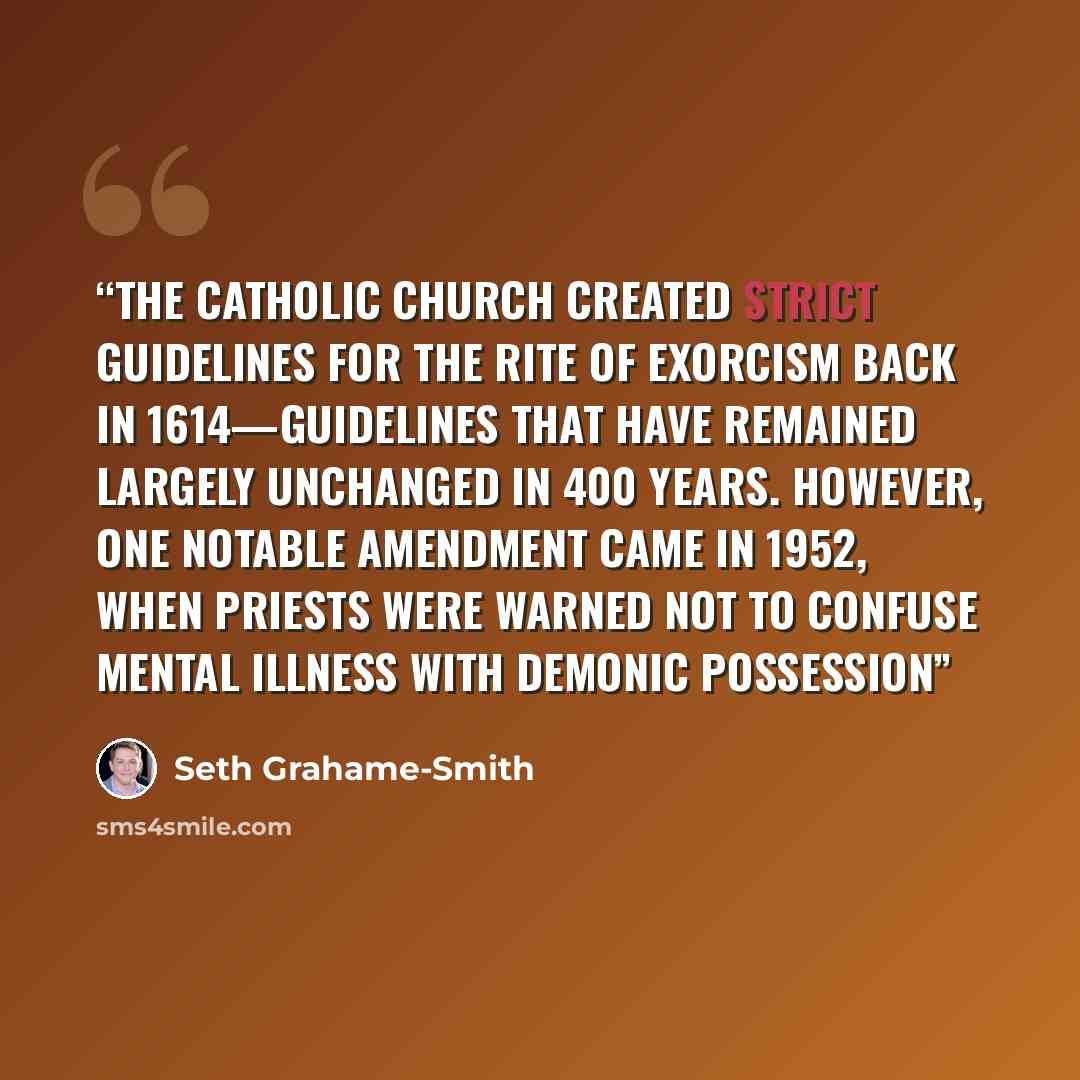 “The Catholic Church created strict guidelines for the rite of exorcism back in 1614—guidelines that have remained largely unchanged in 400 years. However, one notable amendment came in 1952, when priests were warned not to confuse mental illness with demonic possession” quote by Seth Grahame-Smith