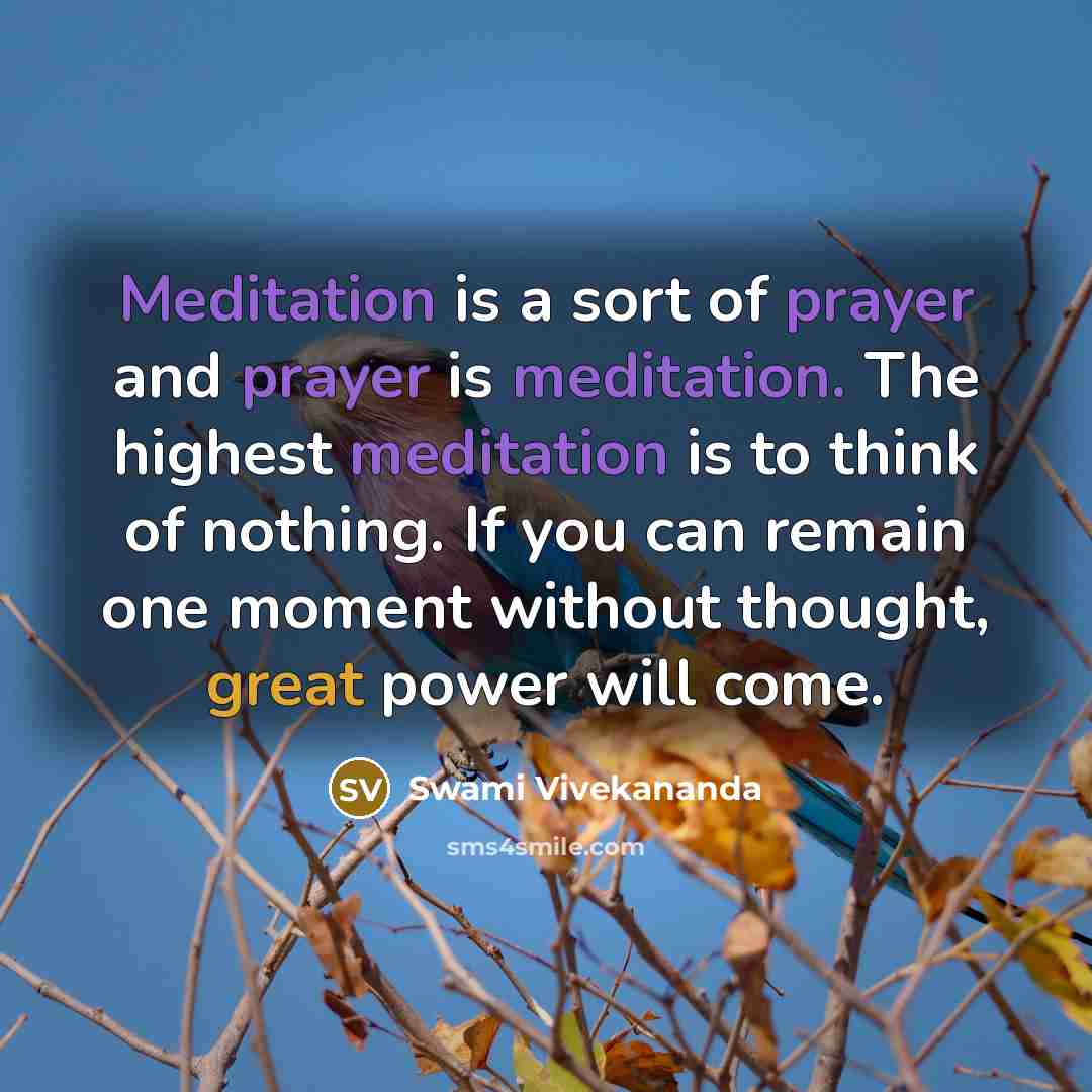 “Meditation is a sort of prayer and prayer is meditation. The highest meditation is to think of nothing. If you can remain one moment without thought, great power will come.” quote by Swami Vivekananda