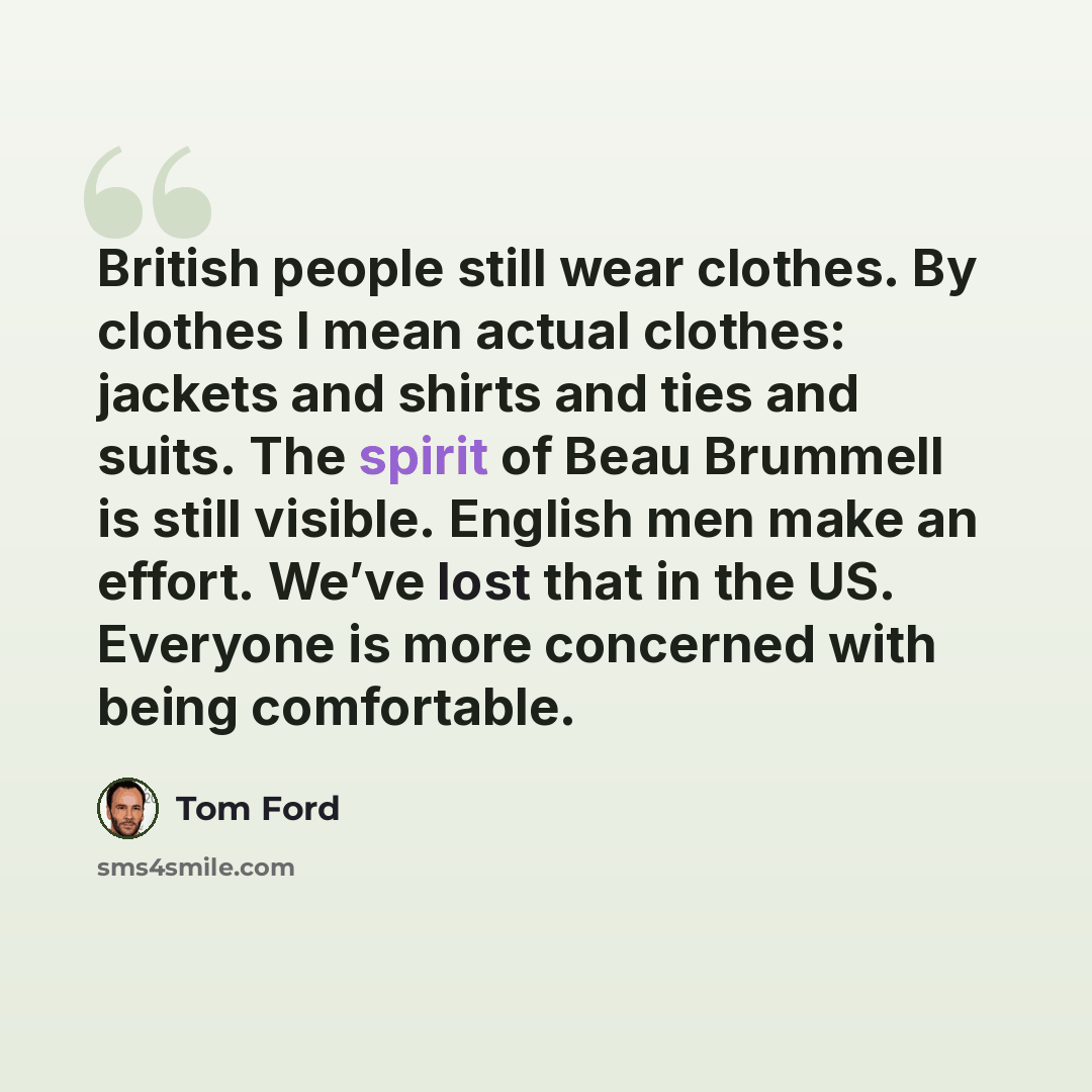 “British people still wear clothes. By clothes I mean actual clothes: jackets and shirts and ties and suits. The spirit of Beau Brummell is still visible. English men make an effort. We’ve lost that in the US. Everyone is more concerned with being comfortable.” quote by Tom Ford