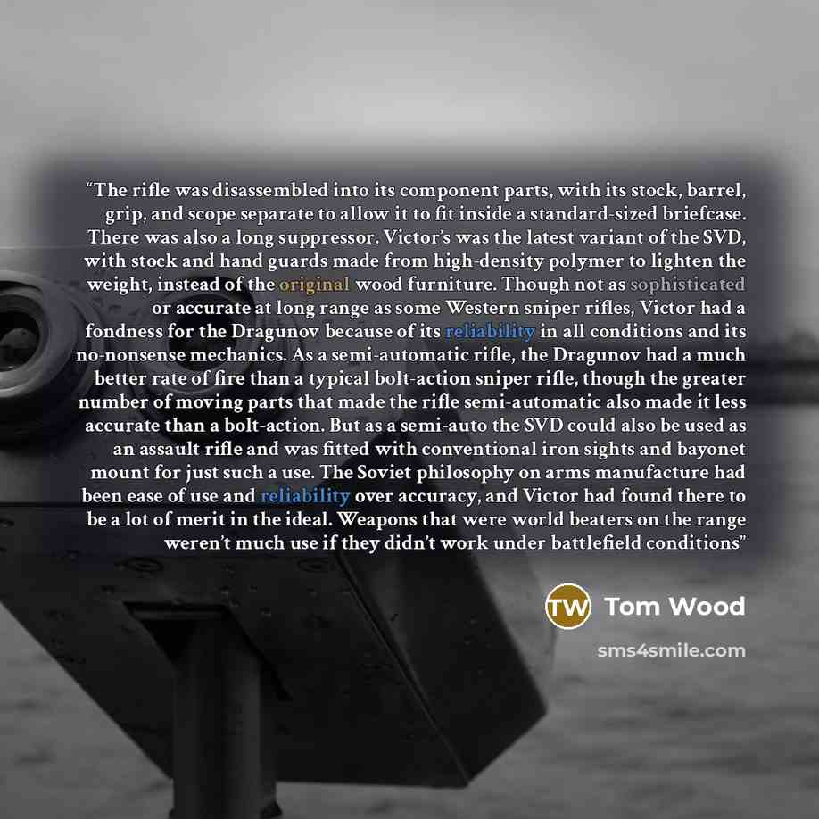 “The rifle was disassembled into its component parts, with its stock, barrel, grip, and scope separate to allow it to fit inside a standard-sized briefcase. There was also a long suppressor. Victor’s was the latest variant of the SVD, with stock and hand guards made from high-density polymer to…” quote by Tom Wood