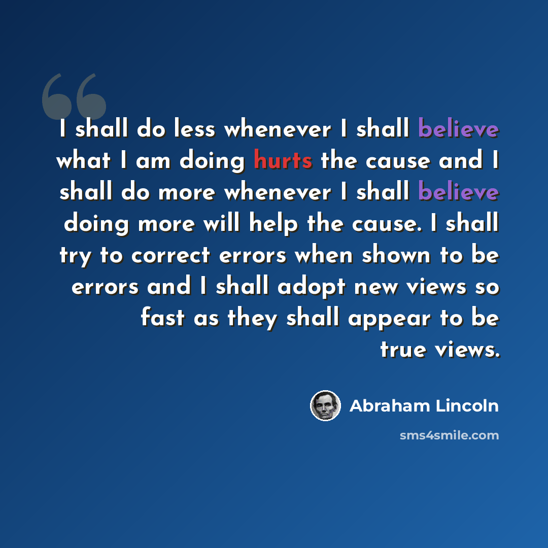 “I shall do less whenever I shall believe what I am doing hurts the cause and I shall do more whenever I shall believe doing more will help the cause. I shall try to correct errors when shown to be errors and I shall adopt new views so fast as they shall appear to be true views.” quote by Abraham Lincoln