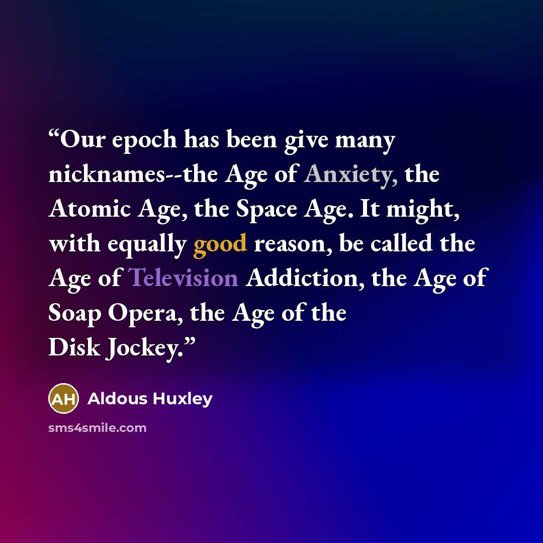 “Our epoch has been give many nicknames--the Age of Anxiety, the Atomic Age, the Space Age. It might, with equally good reason, be called the Age of Television Addiction, the Age of Soap Opera, the Age of the Disk Jockey.” quote by Aldous Huxley