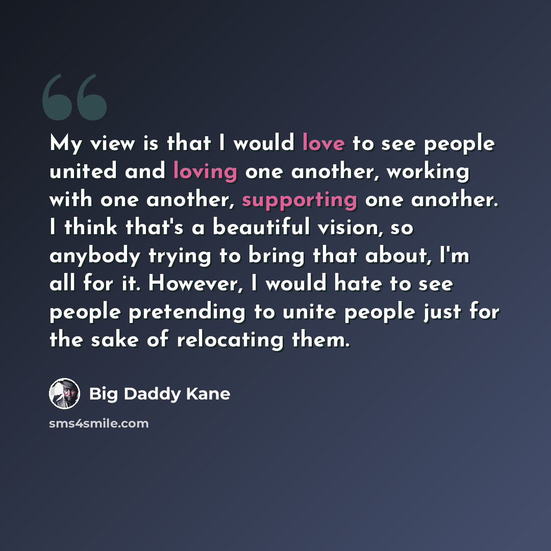 “My view is that I would love to see people united and loving one another, working with one another, supporting one another. I think that's a beautiful vision, so anybody trying to bring that about, I'm all for it. However, I would hate to see people pretending to unite people just for the sake of…” quote by Big Daddy Kane