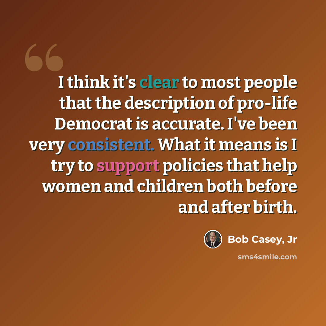 “I think it's clear to most people that the description of pro-life Democrat is accurate. I've been very consistent. What it means is I try to support policies that help women and children both before and after birth.” quote by Bob Casey, Jr