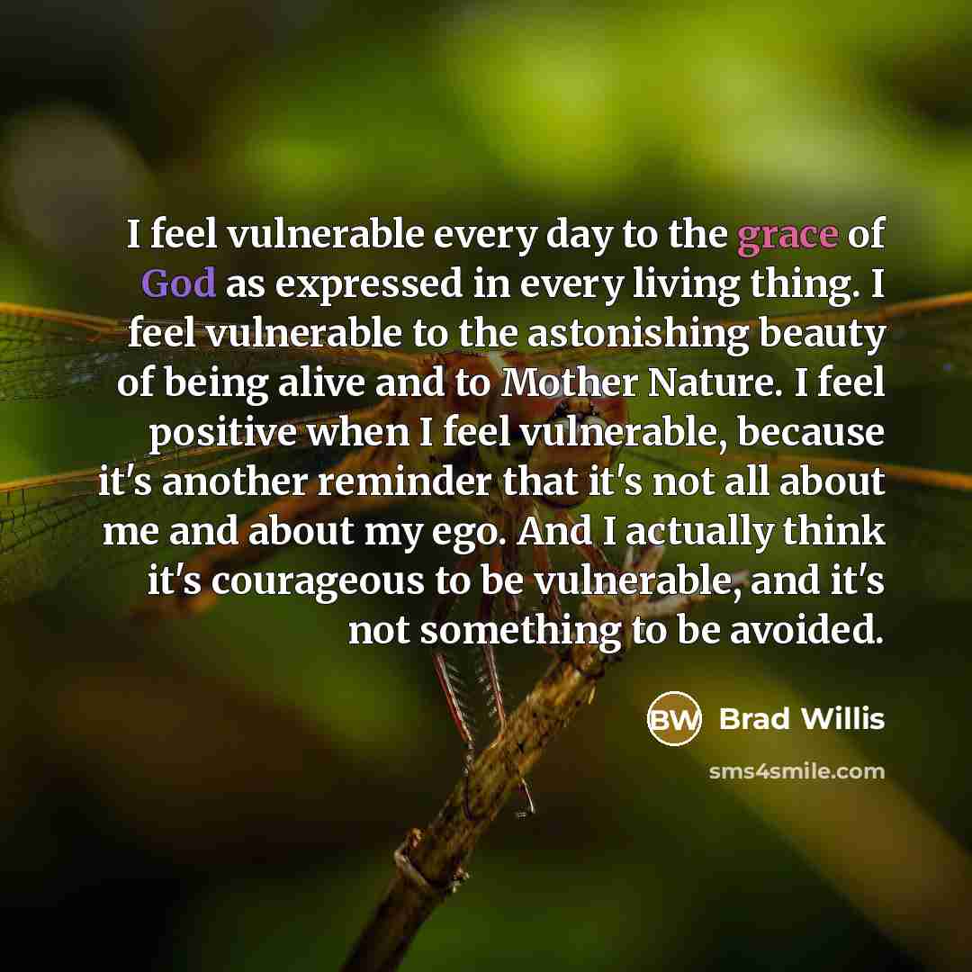 “I feel vulnerable every day to the grace of God as expressed in every living thing. I feel vulnerable to the astonishing beauty of being alive and to Mother Nature. I feel positive when I feel vulnerable, because it's another reminder that it's not all about me and about my ego. And I actually…” quote by Brad Willis