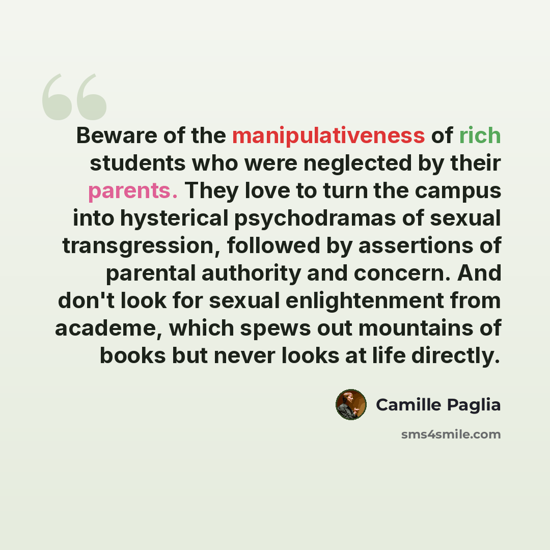“Beware of the manipulativeness of rich students who were neglected by their parents. They love to turn the campus into hysterical psychodramas of sexual transgression, followed by assertions of parental authority and concern. And don't look for sexual enlightenment from academe, which spews out…” quote by Camille Paglia