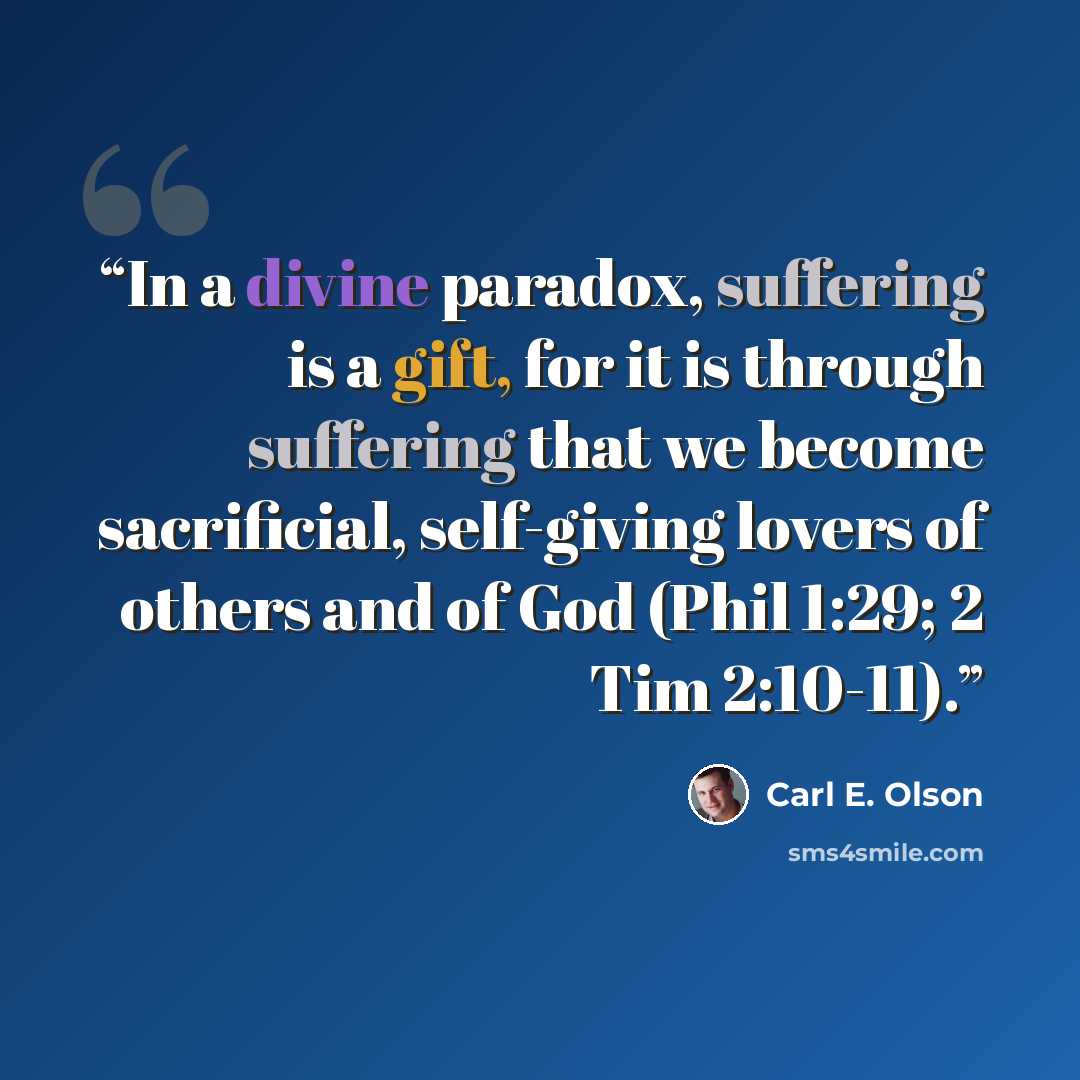 “In a divine paradox, suffering is a gift, for it is through suffering that we become sacrificial, self-giving lovers of others and of God (Phil 1:29; 2 Tim 2:10-11).” quote by Carl E. Olson