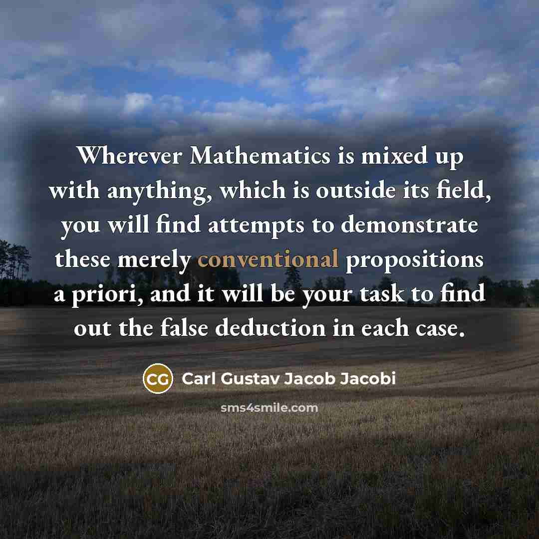 “Wherever Mathematics is mixed up with anything, which is outside its field, you will find attempts to demonstrate these merely conventional propositions a priori, and it will be your task to find out the false deduction in each case.” quote by Carl Gustav Jacob Jacobi