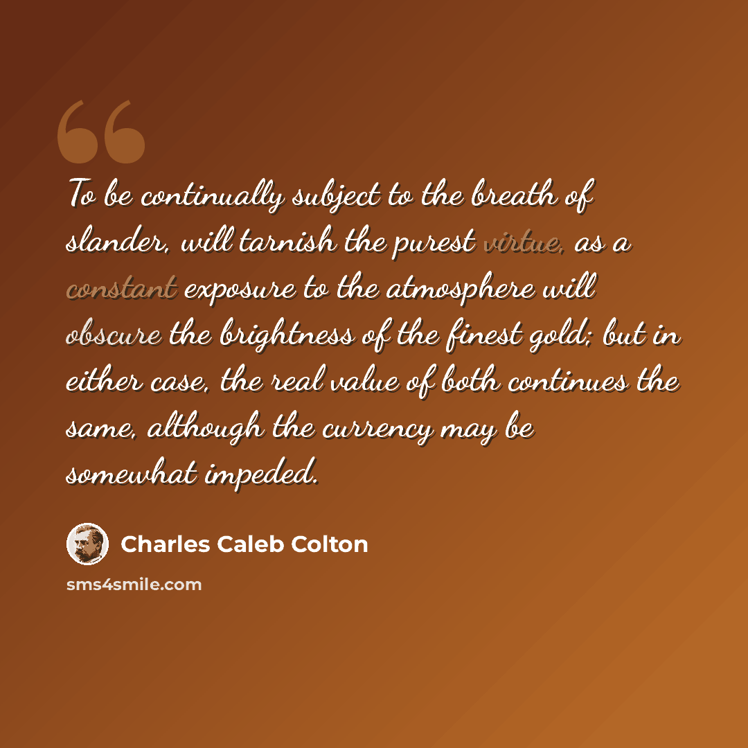 “To be continually subject to the breath of slander, will tarnish the purest virtue, as a constant exposure to the atmosphere will obscure the brightness of the finest gold; but in either case, the real value of both continues the same, although the currency may be somewhat impeded.” quote by Charles Caleb Colton