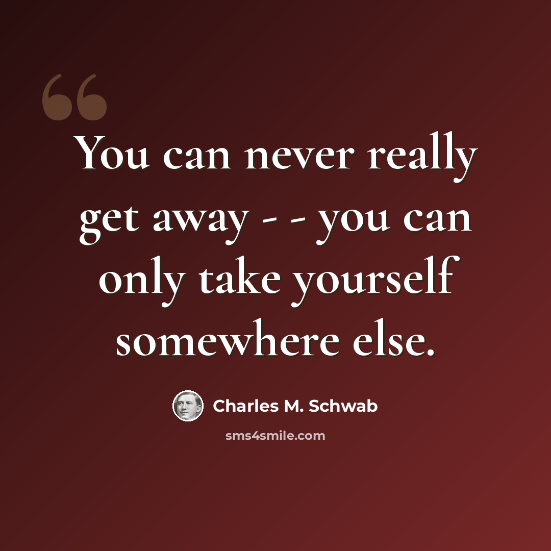 “You can never really get away - - you can only take yourself somewhere else.” quote by Charles M. Schwab