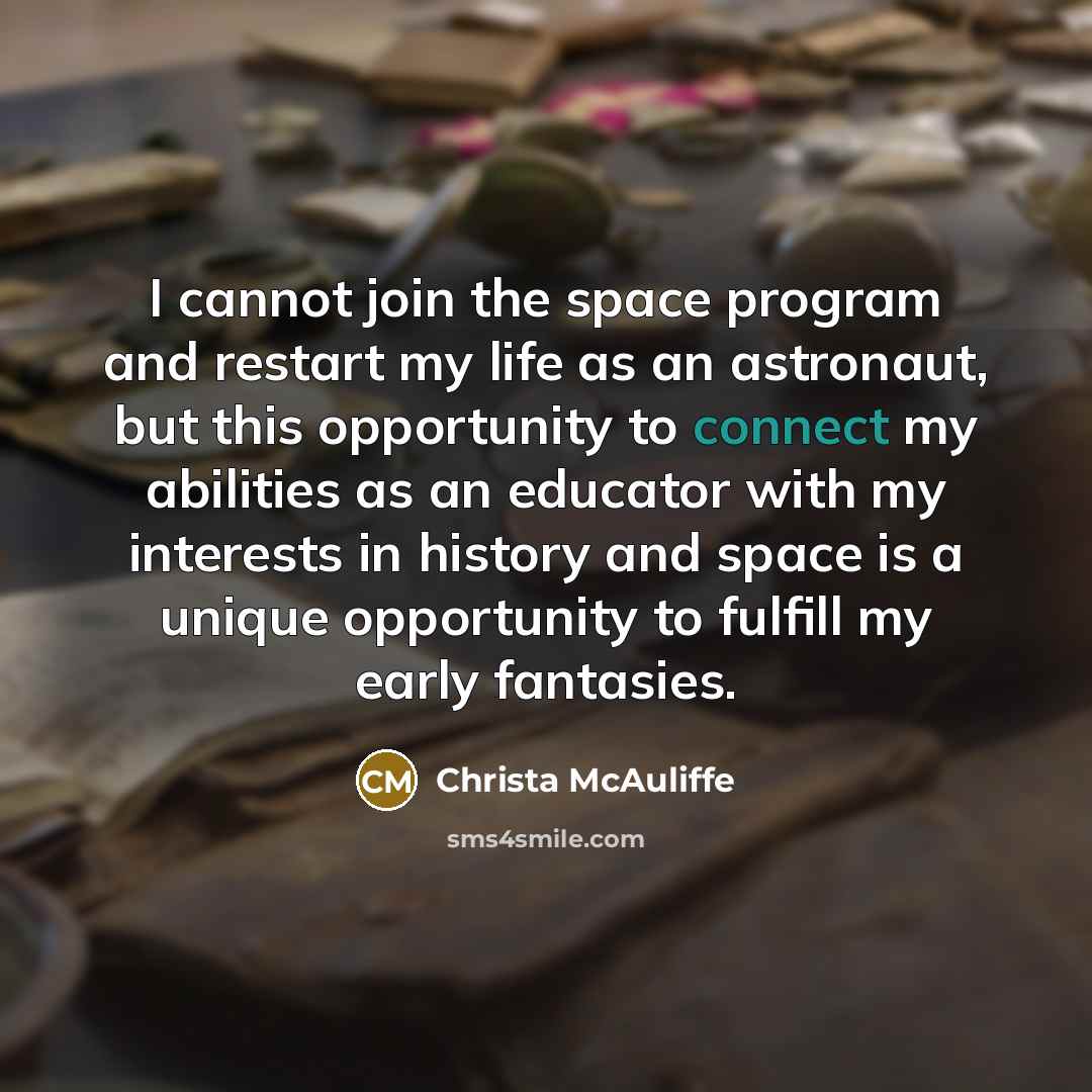 “I cannot join the space program and restart my life as an astronaut, but this opportunity to connect my abilities as an educator with my interests in history and space is a unique opportunity to fulfill my early fantasies.” quote by Christa McAuliffe