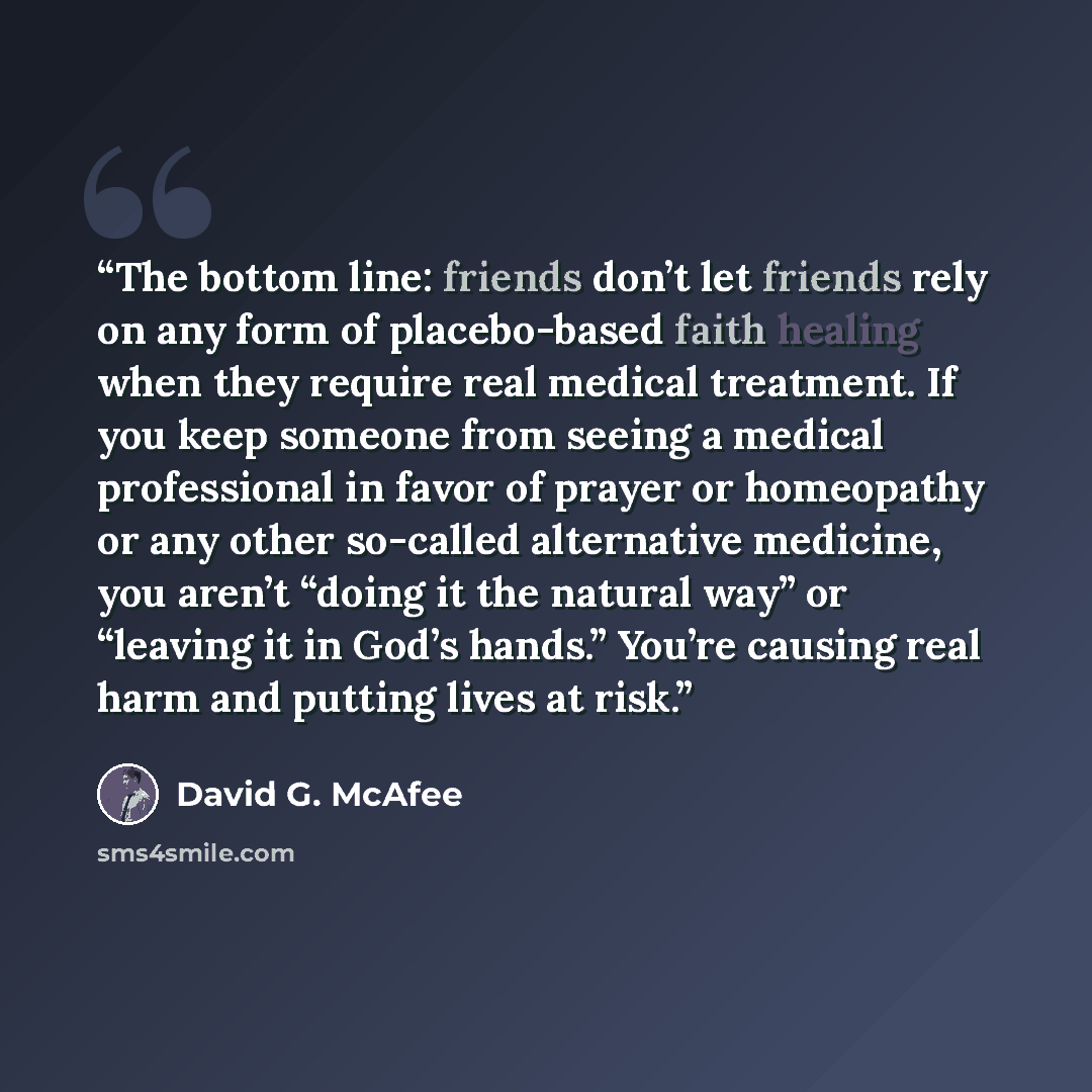 “The bottom line: friends don’t let friends rely on any form of placebo-based faith healing when they require real medical treatment. If you keep someone from seeing a medical professional in favor of prayer or homeopathy or any other so-called alternative medicine, you aren’t “doing it the natural…” quote by David G. McAfee