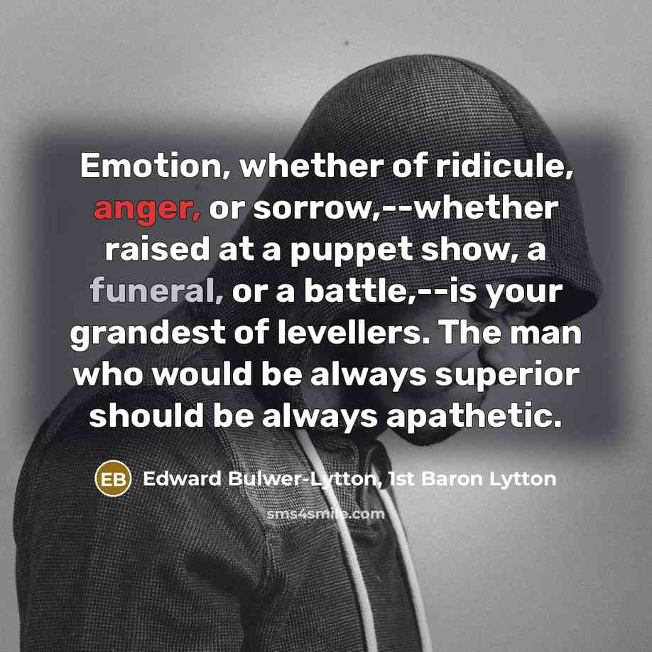“Emotion, whether of ridicule, anger, or sorrow,--whether raised at a puppet show, a funeral, or a battle,--is your grandest of levellers. The man who would be always superior should be always apathetic.” quote by Edward Bulwer-Lytton, 1st Baron Lytton
