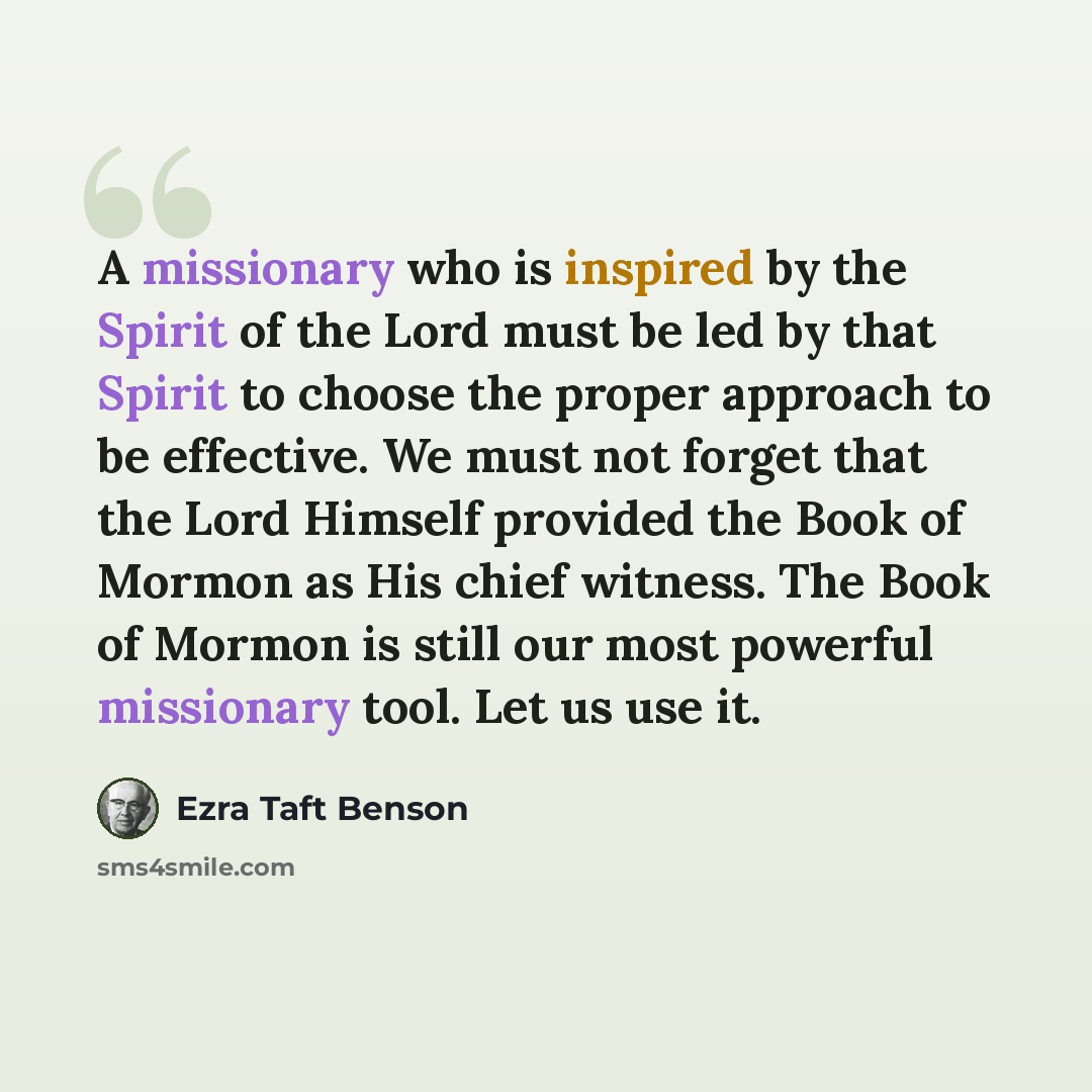“A missionary who is inspired by the Spirit of the Lord must be led by that Spirit to choose the proper approach to be effective. We must not forget that the Lord Himself provided the Book of Mormon as His chief witness. The Book of Mormon is still our most powerful missionary tool. Let us use it.” quote by Ezra Taft Benson
