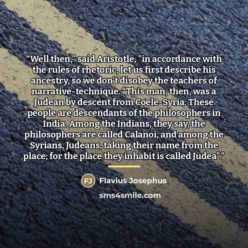 “Well then," said Aristotle, "in accordance with the rules of rhetoric, let us first describe his ancestry, so we don't disobey the teachers of narrative-technique. “This man, then, was a Judean by descent from Coele-Syria. These people are descendants of the philosophers in India. Among the…” quote by Flavius Josephus