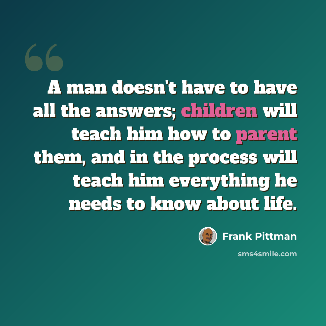 “A man doesn't have to have all the answers; children will teach him how to parent them, and in the process will teach him everything he needs to know about life.” quote by Frank Pittman