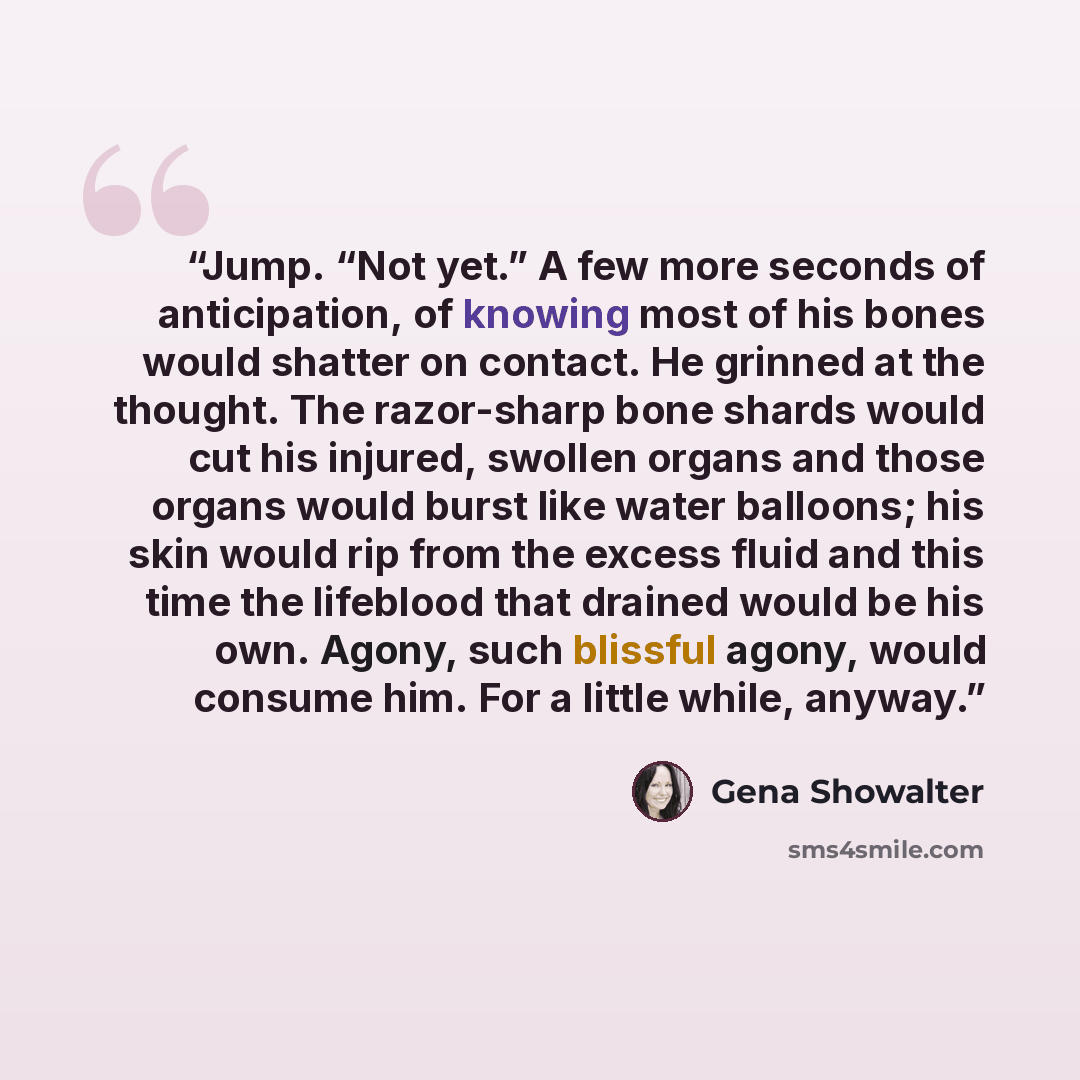 “Jump. “Not yet.” A few more seconds of anticipation, of knowing most of his bones would shatter on contact. He grinned at the thought. The razor-sharp bone shards would cut his injured, swollen organs and those organs would burst like water balloons; his skin would rip from the excess fluid and…” quote by Gena Showalter