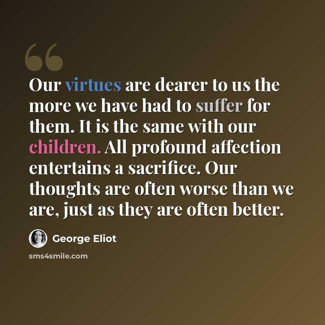 “Our virtues are dearer to us the more we have had to suffer for them. It is the same with our children. All profound affection entertains a sacrifice. Our thoughts are often worse than we are, just as they are often better.” quote by George Eliot