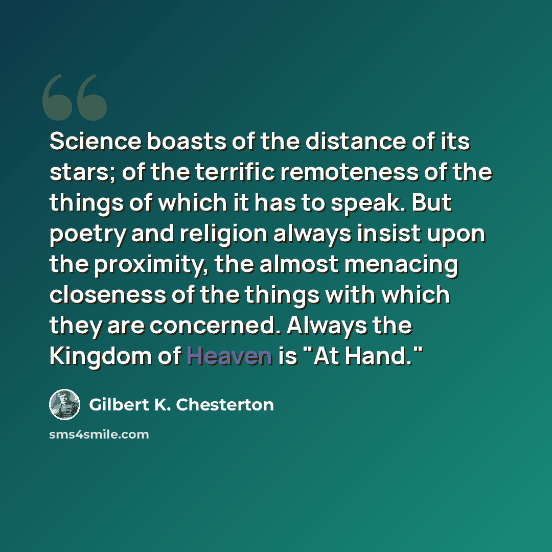 “Science boasts of the distance of its stars; of the terrific remoteness of the things of which it has to speak. But poetry and religion always insist upon the proximity, the almost menacing closeness of the things with which they are concerned. Always the Kingdom of Heaven is "At Hand."” quote by Gilbert K. Chesterton