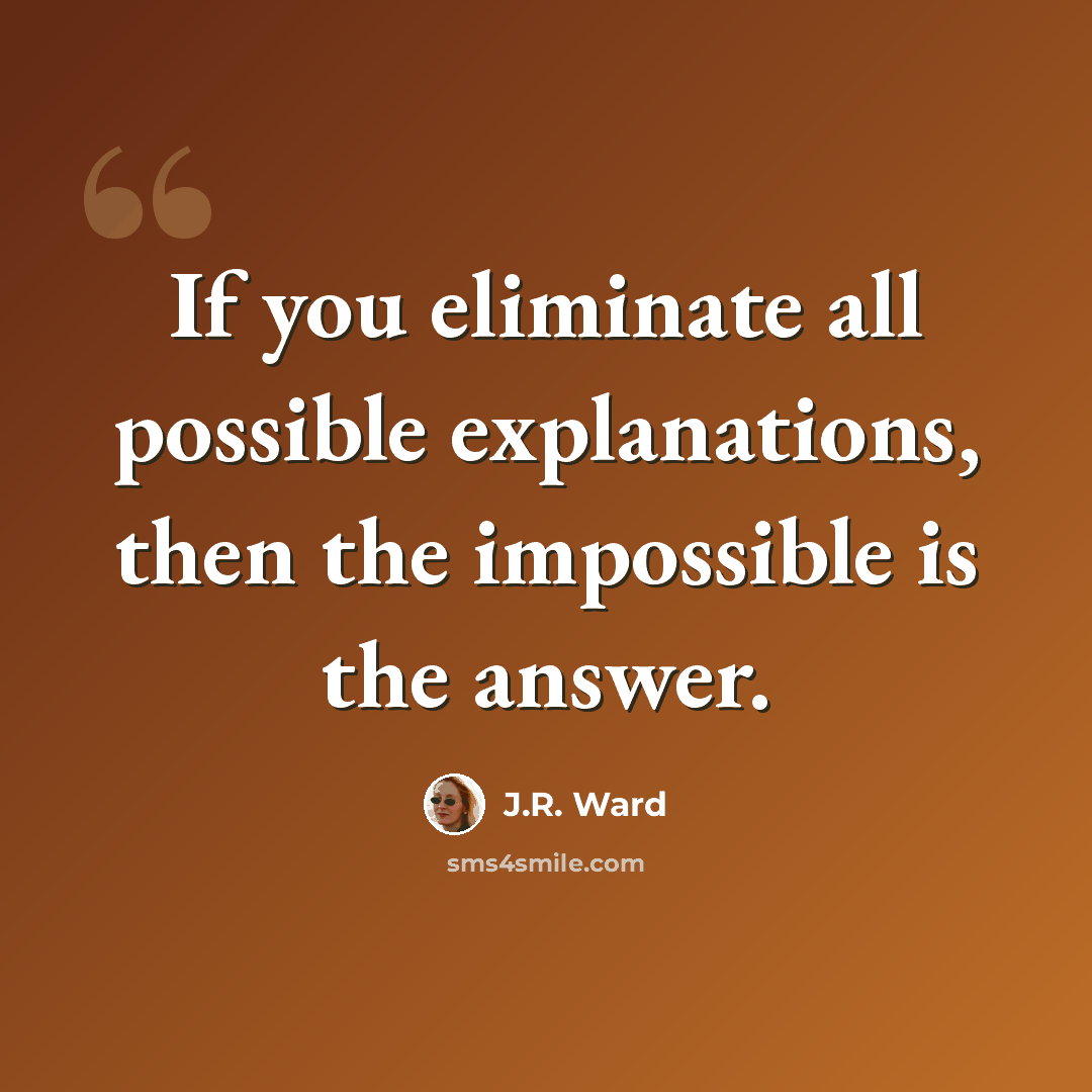 “If you eliminate all possible explanations, then the impossible is the answer.” quote by J.R. Ward