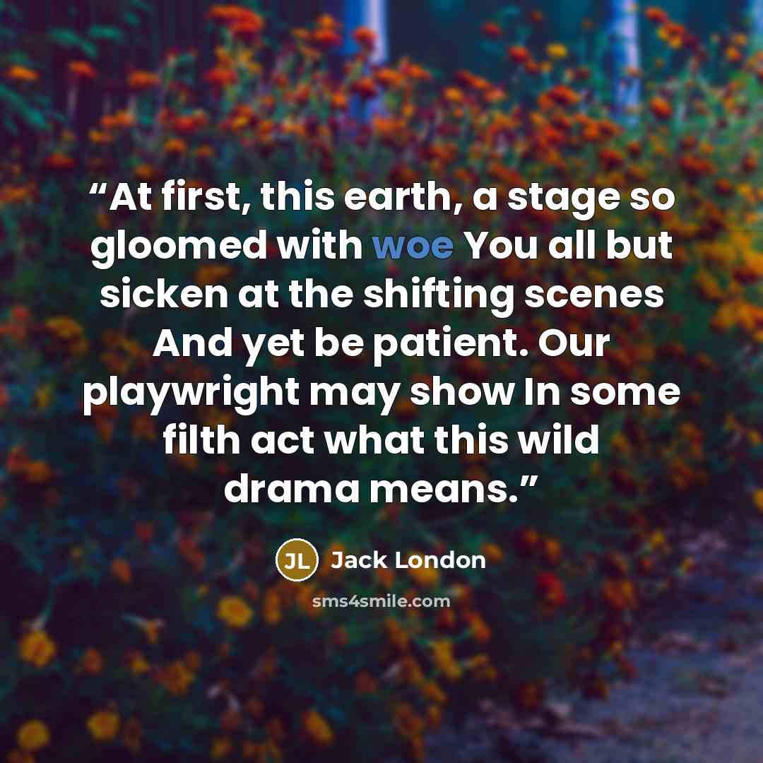 “At first, this earth, a stage so gloomed with woe You all but sicken at the shifting scenes And yet be patient. Our playwright may show In some filth act what this wild drama means.” quote by Jack London