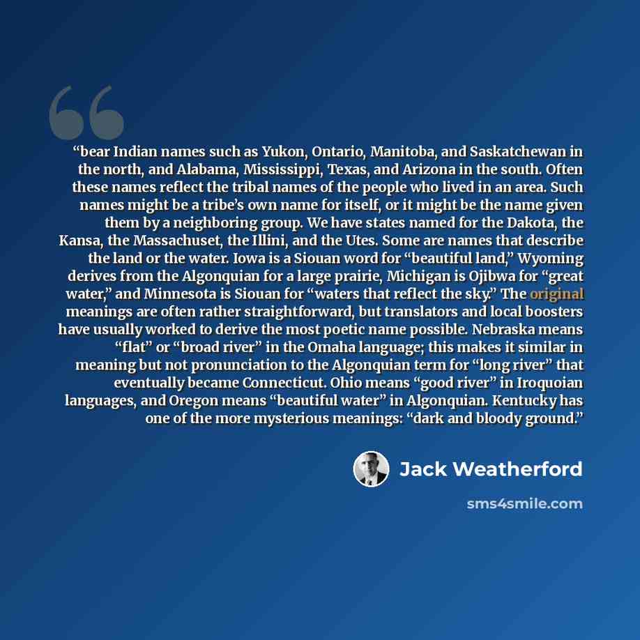 “bear Indian names such as Yukon, Ontario, Manitoba, and Saskatchewan in the north, and Alabama, Mississippi, Texas, and Arizona in the south. Often these names reflect the tribal names of the people who lived in an area. Such names might be a tribe’s own name for itself, or it might be the name…” quote by Jack Weatherford