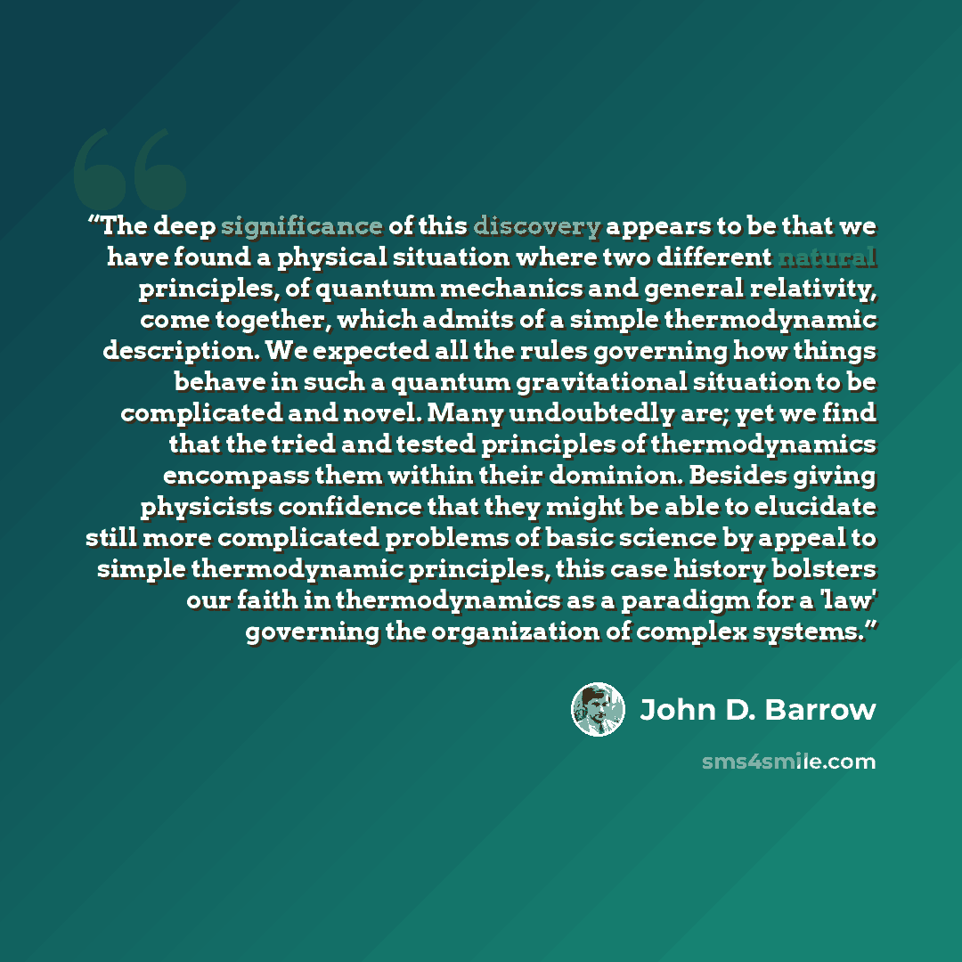 “The deep significance of this discovery appears to be that we have found a physical situation where two different natural principles, of quantum mechanics and general relativity, come together, which admits of a simple thermodynamic description. We expected all the rules governing how things…” quote by John D. Barrow
