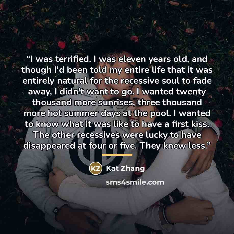 “I was terrified. I was eleven years old, and though I'd been told my entire life that it was entirely natural for the recessive soul to fade away, I didn't want to go. I wanted twenty thousand more sunrises, three thousand more hot summer days at the pool. I wanted to know what it was like to have…” quote by Kat Zhang