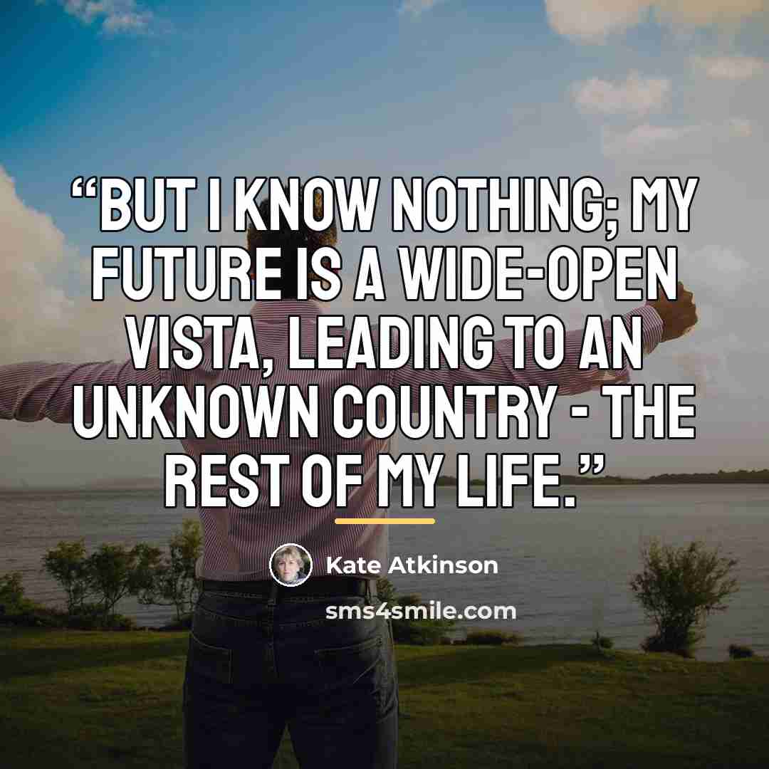 “But I know nothing; my future is a wide-open vista, leading to an unknown country - The Rest Of My Life.” quote by Kate Atkinson