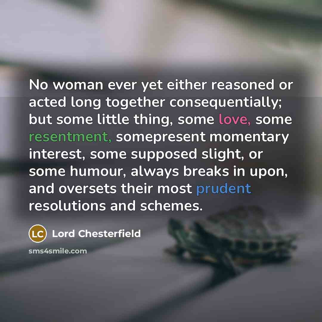 “No woman ever yet either reasoned or acted long together consequentially; but some little thing, some love, some resentment, somepresent momentary interest, some supposed slight, or some humour, always breaks in upon, and oversets their most prudent resolutions and schemes.” quote by Lord Chesterfield