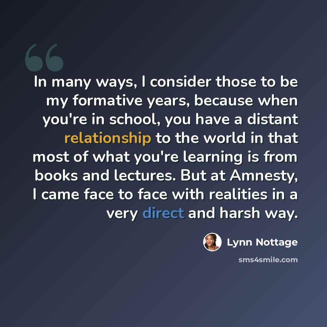“In many ways, I consider those to be my formative years, because when you're in school, you have a distant relationship to the world in that most of what you're learning is from books and lectures. But at Amnesty, I came face to face with realities in a very direct and harsh way.” quote by Lynn Nottage